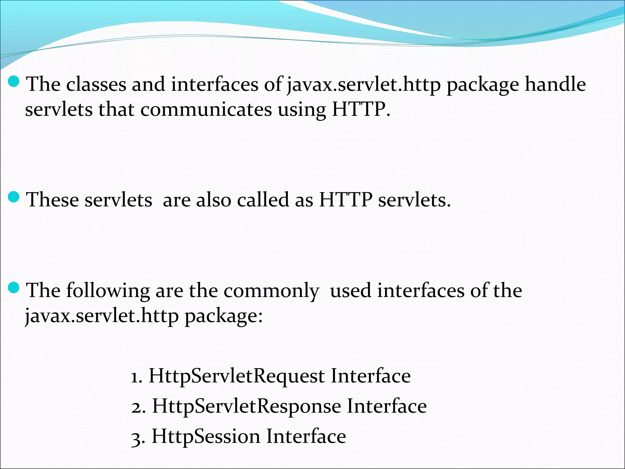 The classes and interfaces of javax.servlet.http package handle
servlets that communicates using HTTP.
These servlets are also called as HTTP servlets.
The following are the commonly used interfaces of the
javax.servlet.http package:
1. HttpServletRequest Interface
2. HttpServletResponse Interface
3. HttpSession Interface
 