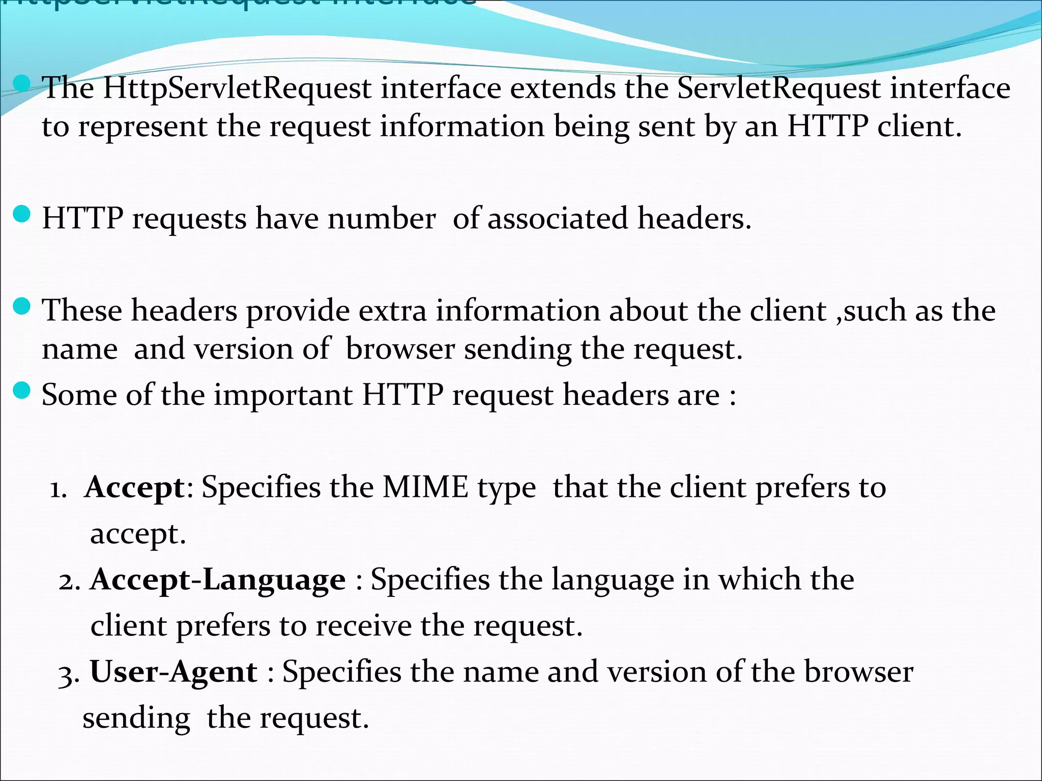 HttpServletRequest Interface
The HttpServletRequest interface extends the ServletRequest interface
to represent the request information being sent by an HTTP client.
HTTP requests have number of associated headers.
These headers provide extra information about the client ,such as the
name and version of browser sending the request.
Some of the important HTTP request headers are :
1. Accept: Specifies the MIME type that the client prefers to
accept.
2. Accept-Language : Specifies the language in which the
client prefers to receive the request.
3. User-Agent : Specifies the name and version of the browser
sending the request.
 