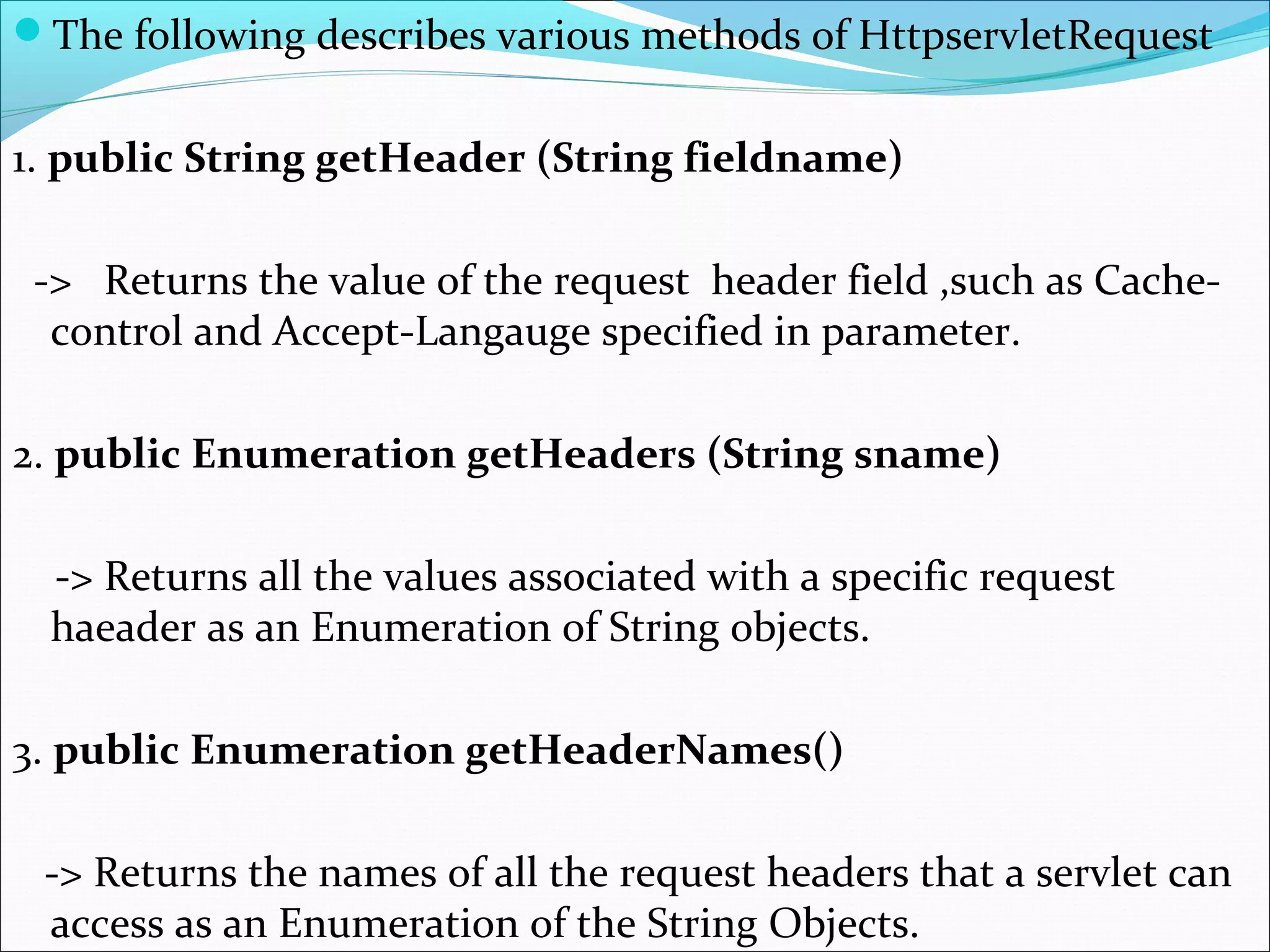 The following describes various methods of HttpservletRequest
1. public String getHeader (String fieldname)
-> Returns the value of the request header field ,such as Cache-
control and Accept-Langauge specified in parameter.
2. public Enumeration getHeaders (String sname)
-> Returns all the values associated with a specific request
haeader as an Enumeration of String objects.
3. public Enumeration getHeaderNames()
-> Returns the names of all the request headers that a servlet can
access as an Enumeration of the String Objects.
 