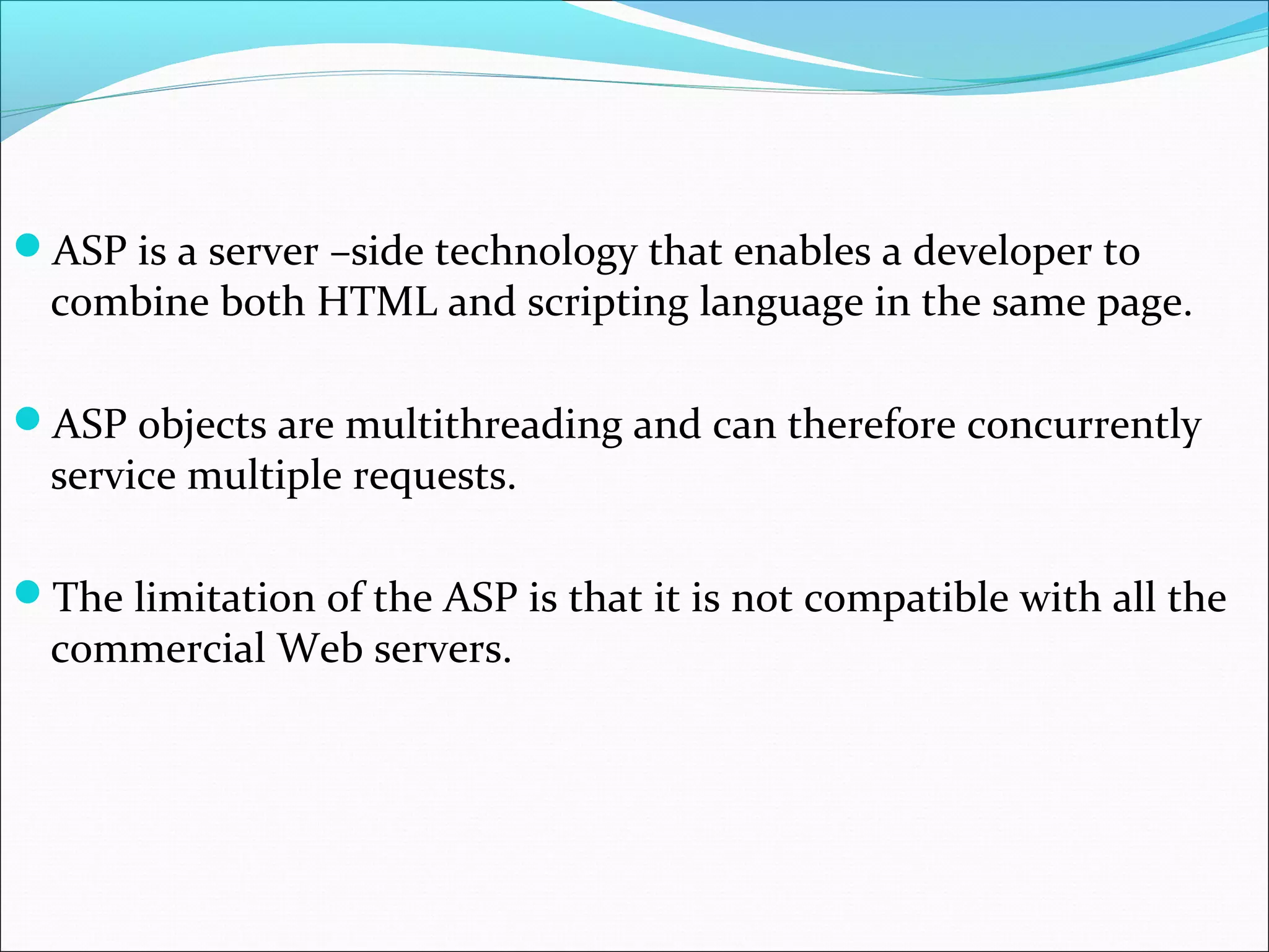 ASP is a server –side technology that enables a developer to
combine both HTML and scripting language in the same page.
ASP objects are multithreading and can therefore concurrently
service multiple requests.
The limitation of the ASP is that it is not compatible with all the
commercial Web servers.
 