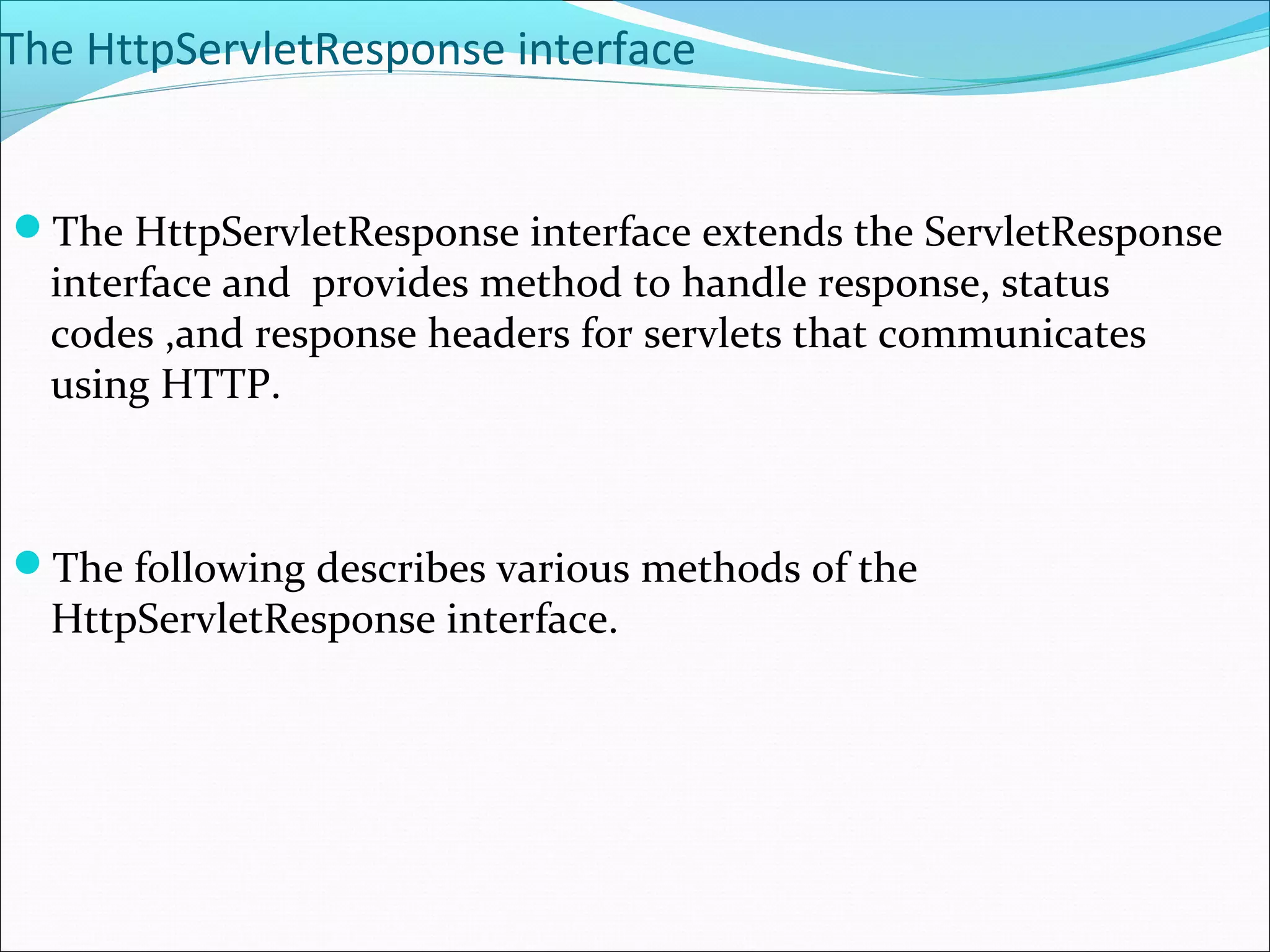 The HttpServletResponse interface
The HttpServletResponse interface extends the ServletResponse
interface and provides method to handle response, status
codes ,and response headers for servlets that communicates
using HTTP.
The following describes various methods of the
HttpServletResponse interface.
 