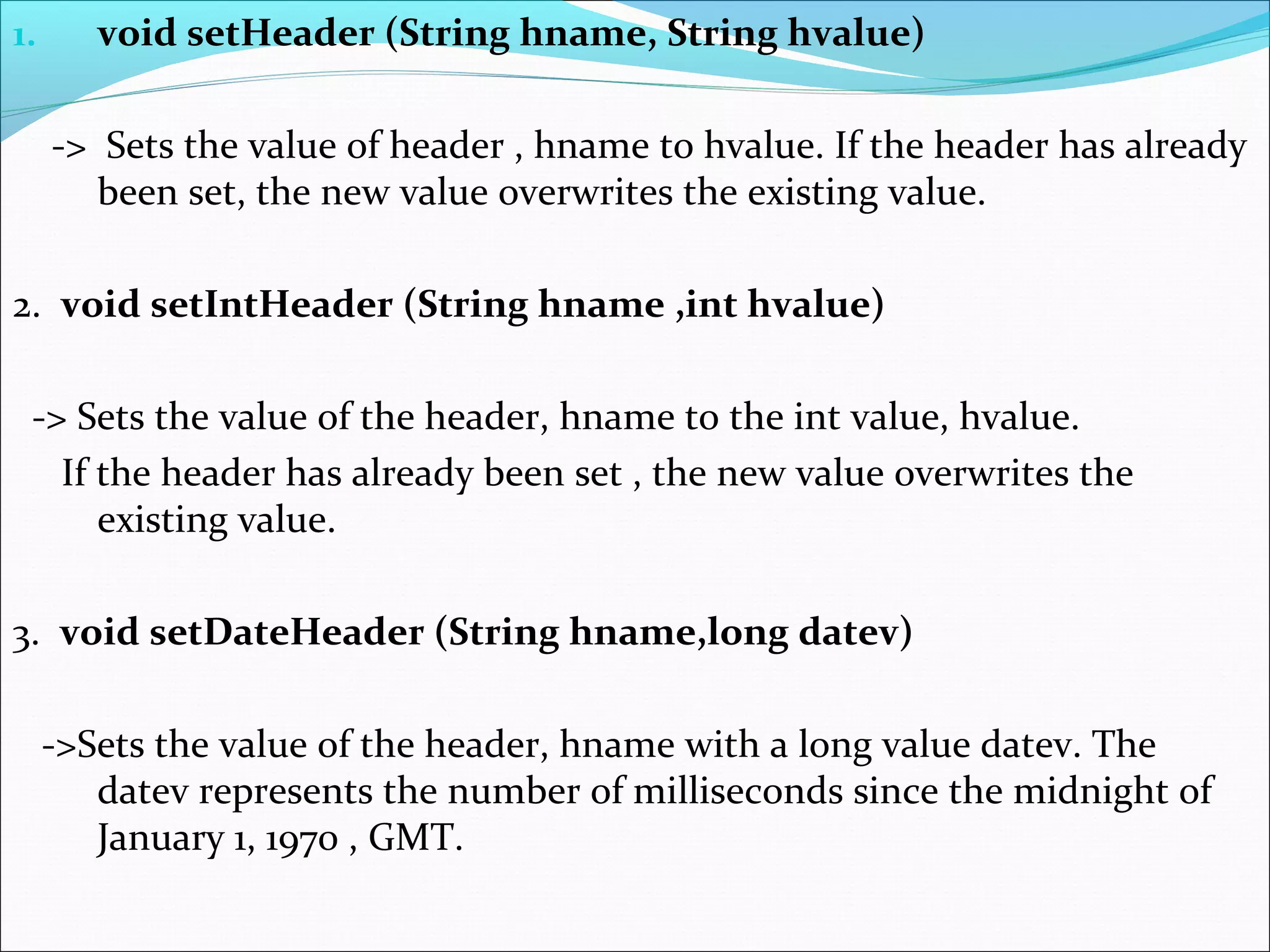 1. void setHeader (String hname, String hvalue)
-> Sets the value of header , hname to hvalue. If the header has already
been set, the new value overwrites the existing value.
2. void setIntHeader (String hname ,int hvalue)
-> Sets the value of the header, hname to the int value, hvalue.
If the header has already been set , the new value overwrites the
existing value.
3. void setDateHeader (String hname,long datev)
->Sets the value of the header, hname with a long value datev. The
datev represents the number of milliseconds since the midnight of
January 1, 1970 , GMT.
 