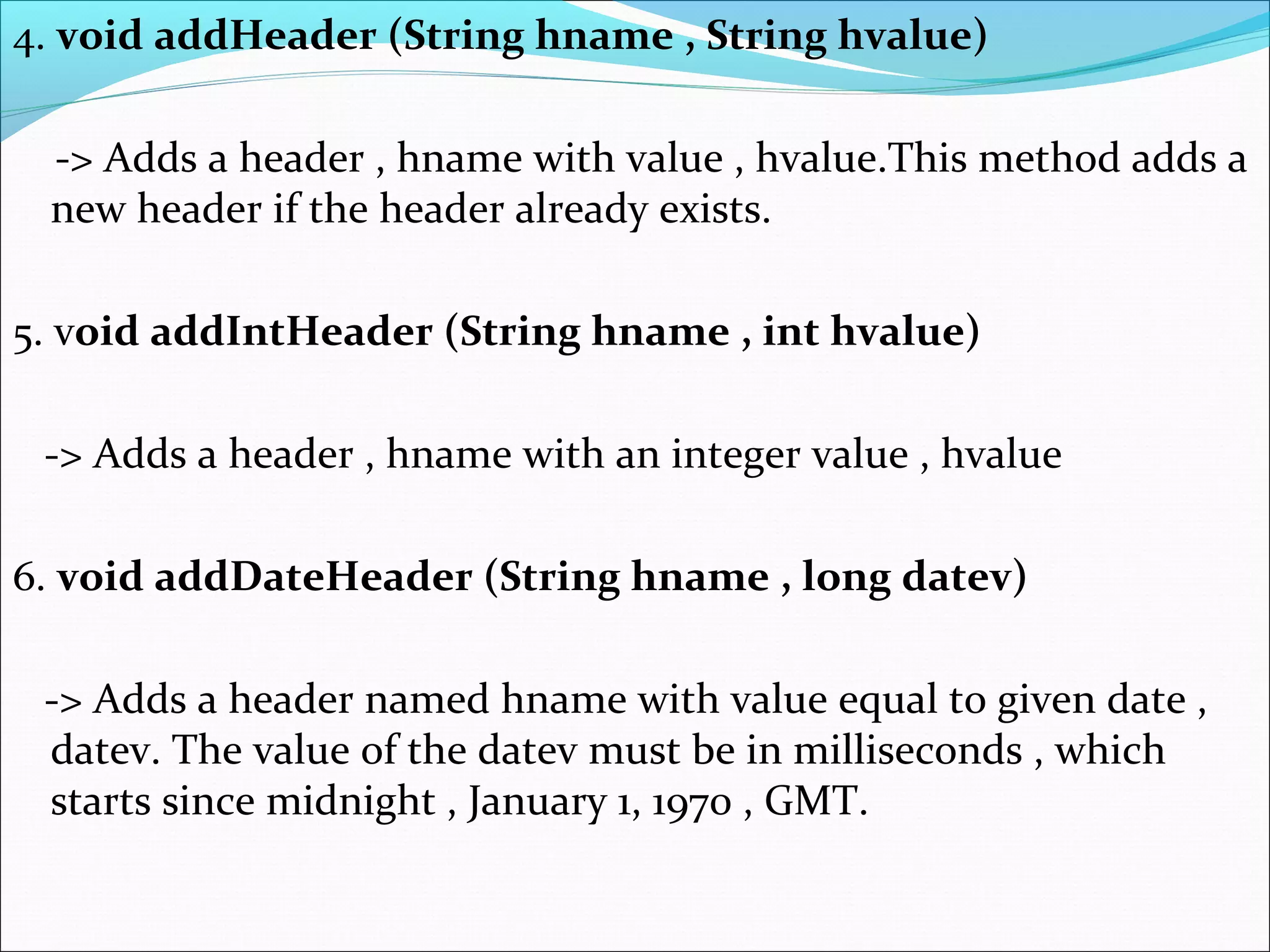 4. void addHeader (String hname , String hvalue)
-> Adds a header , hname with value , hvalue.This method adds a
new header if the header already exists.
5. void addIntHeader (String hname , int hvalue)
-> Adds a header , hname with an integer value , hvalue
6. void addDateHeader (String hname , long datev)
-> Adds a header named hname with value equal to given date ,
datev. The value of the datev must be in milliseconds , which
starts since midnight , January 1, 1970 , GMT.
 