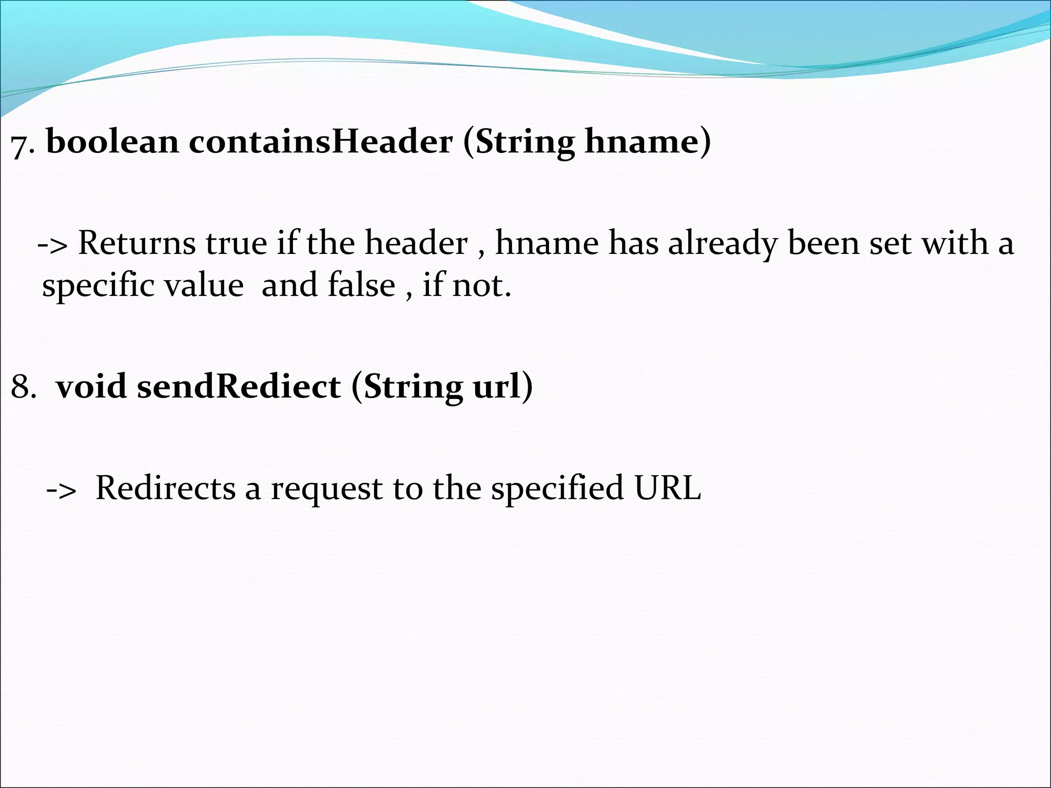 7. boolean containsHeader (String hname)
-> Returns true if the header , hname has already been set with a
specific value and false , if not.
8. void sendRediect (String url)
-> Redirects a request to the specified URL
 