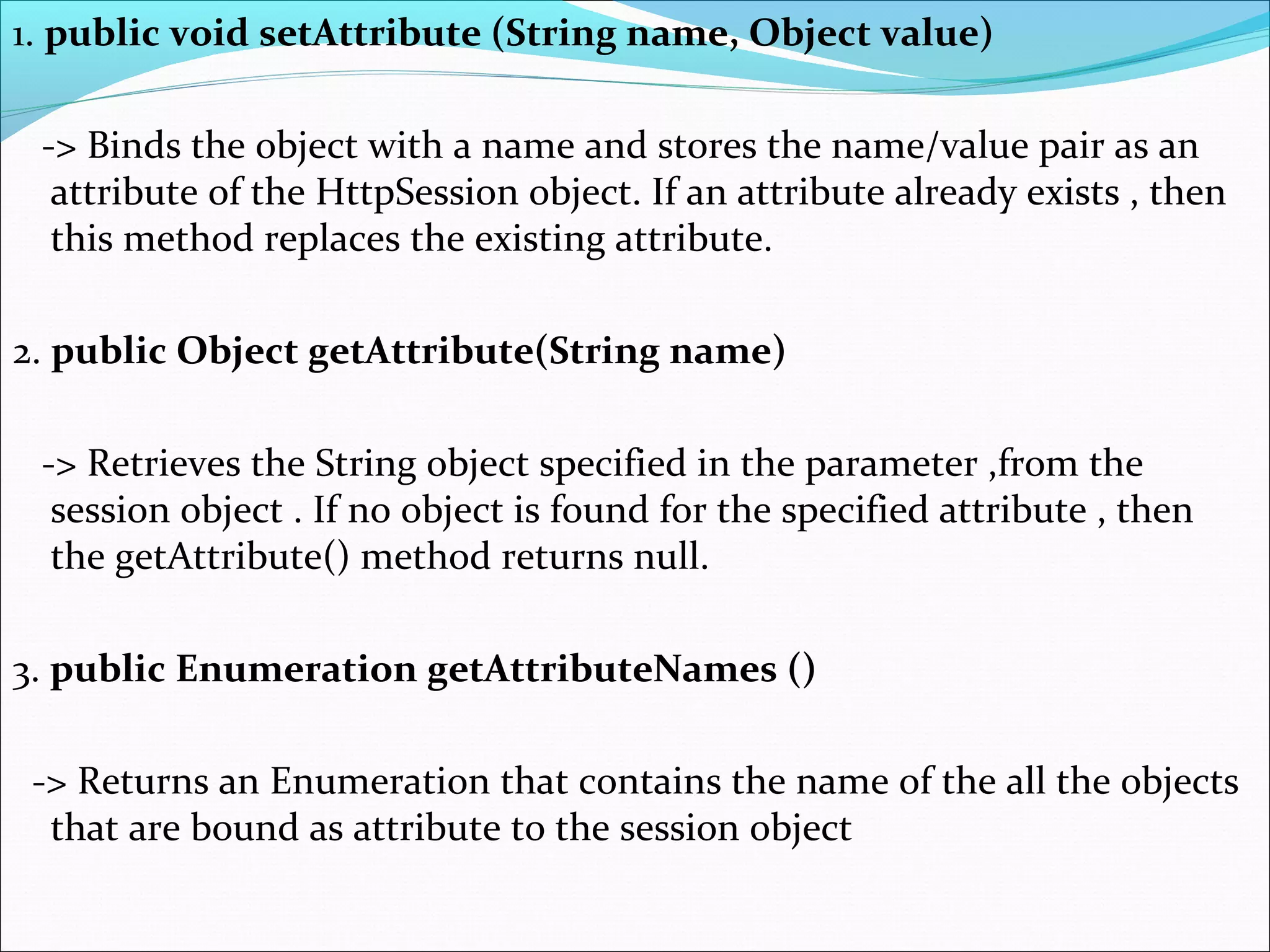 1. public void setAttribute (String name, Object value)
-> Binds the object with a name and stores the name/value pair as an
attribute of the HttpSession object. If an attribute already exists , then
this method replaces the existing attribute.
2. public Object getAttribute(String name)
-> Retrieves the String object specified in the parameter ,from the
session object . If no object is found for the specified attribute , then
the getAttribute() method returns null.
3. public Enumeration getAttributeNames ()
-> Returns an Enumeration that contains the name of the all the objects
that are bound as attribute to the session object
 