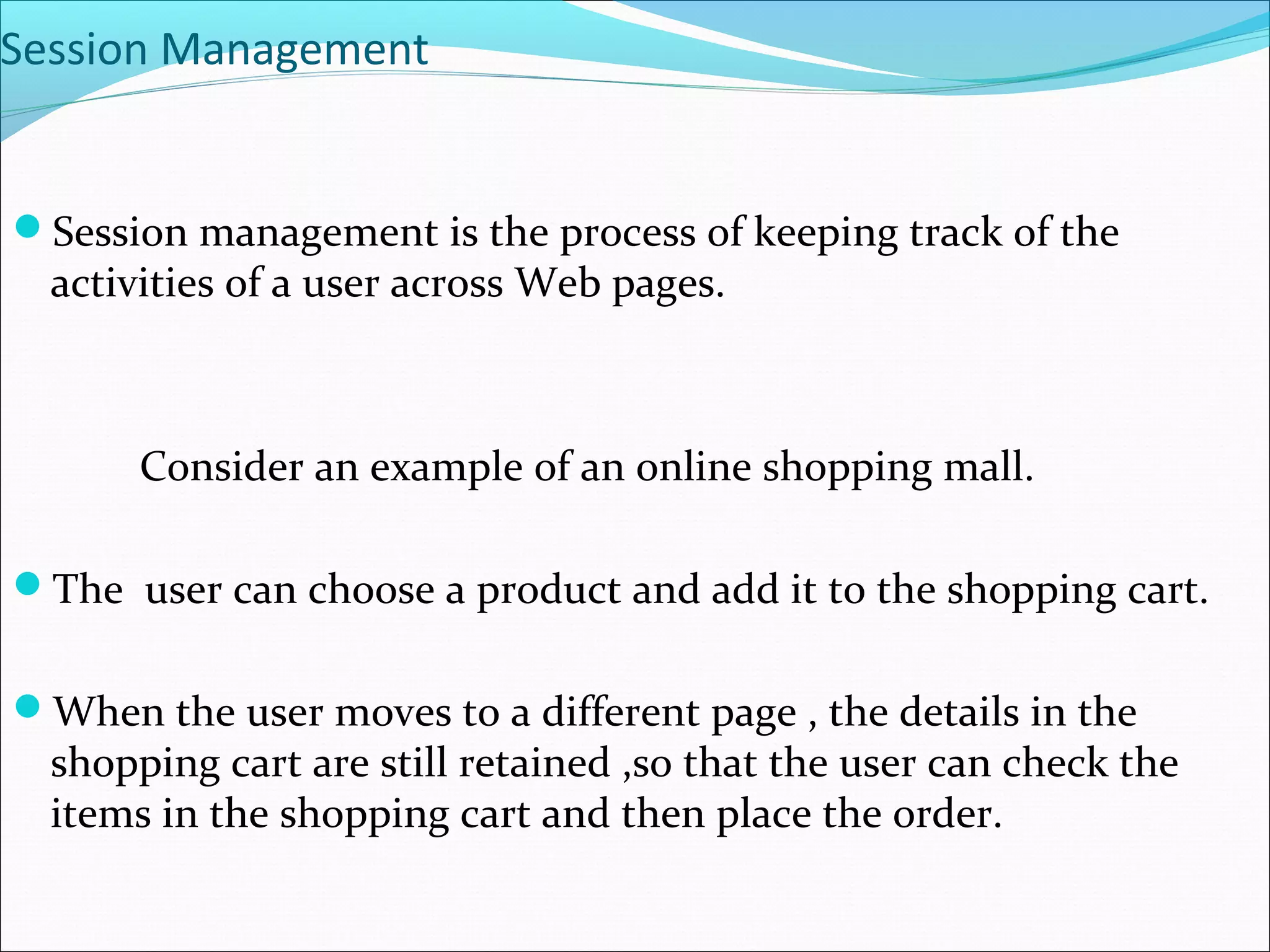 Session Management
Session management is the process of keeping track of the
activities of a user across Web pages.
Consider an example of an online shopping mall.
The user can choose a product and add it to the shopping cart.
When the user moves to a different page , the details in the
shopping cart are still retained ,so that the user can check the
items in the shopping cart and then place the order.
 