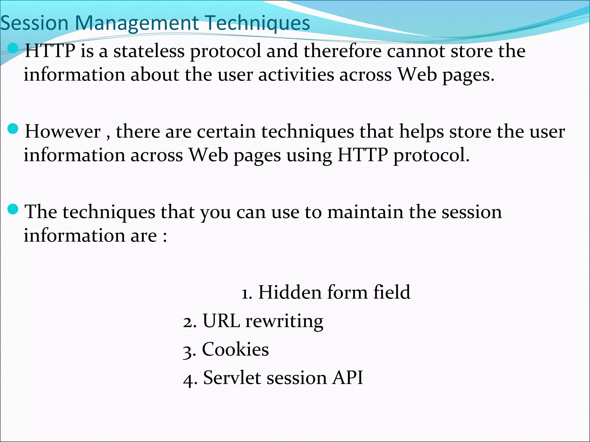 Session Management Techniques
HTTP is a stateless protocol and therefore cannot store the
information about the user activities across Web pages.
However , there are certain techniques that helps store the user
information across Web pages using HTTP protocol.
The techniques that you can use to maintain the session
information are :
1. Hidden form field
2. URL rewriting
3. Cookies
4. Servlet session API
 