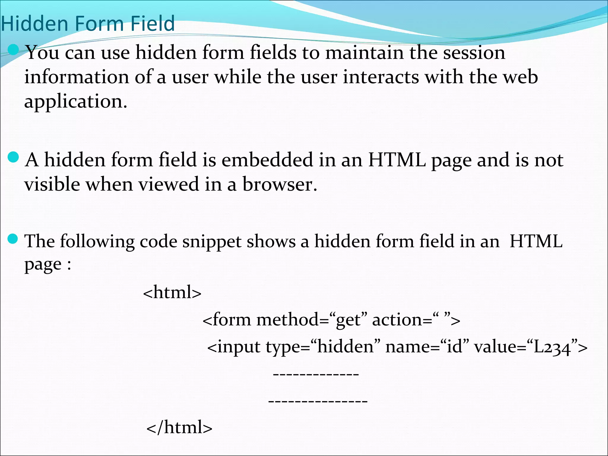 Hidden Form Field
You can use hidden form fields to maintain the session
information of a user while the user interacts with the web
application.
A hidden form field is embedded in an HTML page and is not
visible when viewed in a browser.
The following code snippet shows a hidden form field in an HTML
page :
<html>
<form method=“get” action=“ ”>
<input type=“hidden” name=“id” value=“L234”>
-------------
---------------
</html>
 