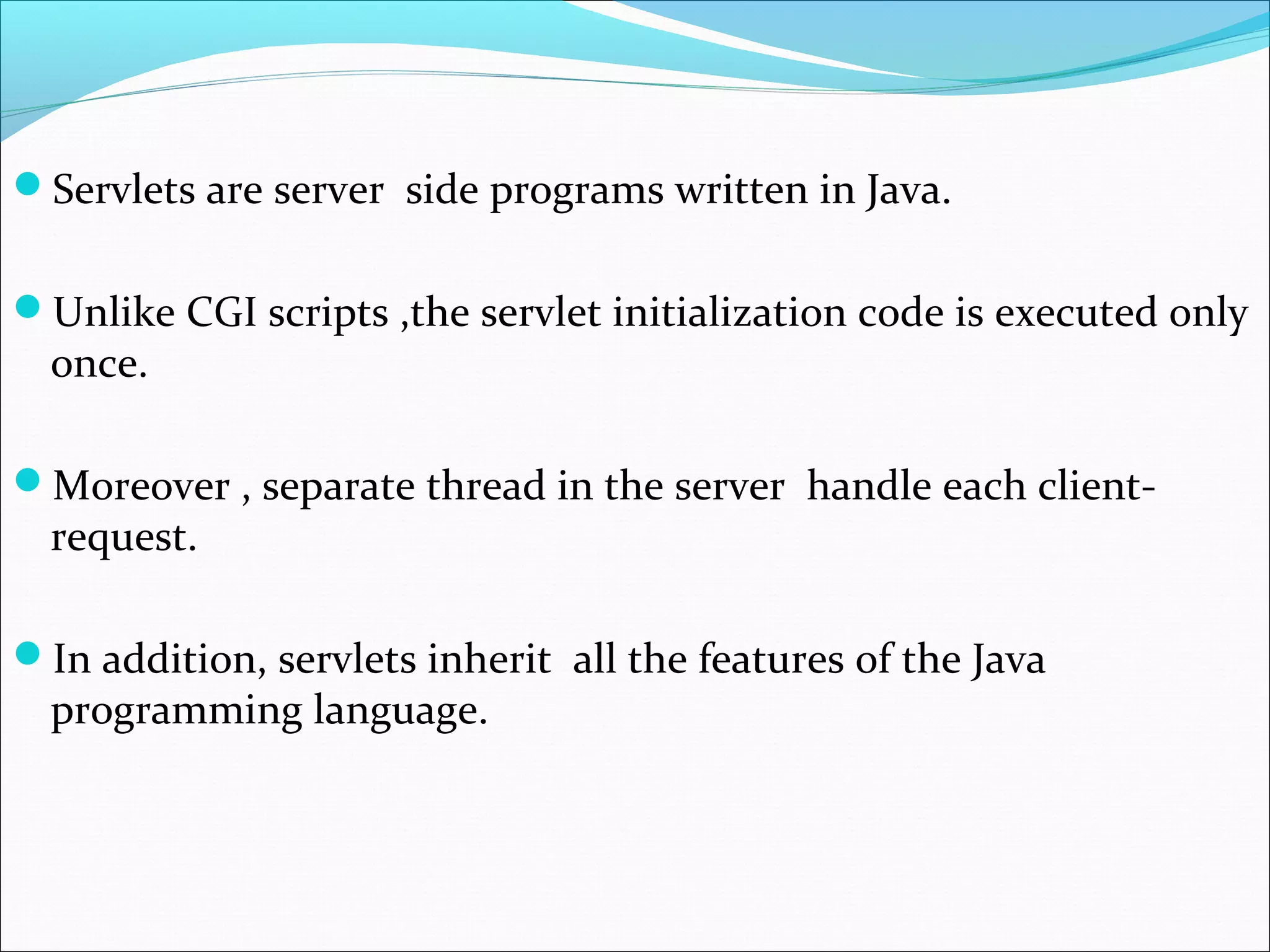Servlets are server side programs written in Java.
Unlike CGI scripts ,the servlet initialization code is executed only
once.
Moreover , separate thread in the server handle each client-
request.
In addition, servlets inherit all the features of the Java
programming language.
 