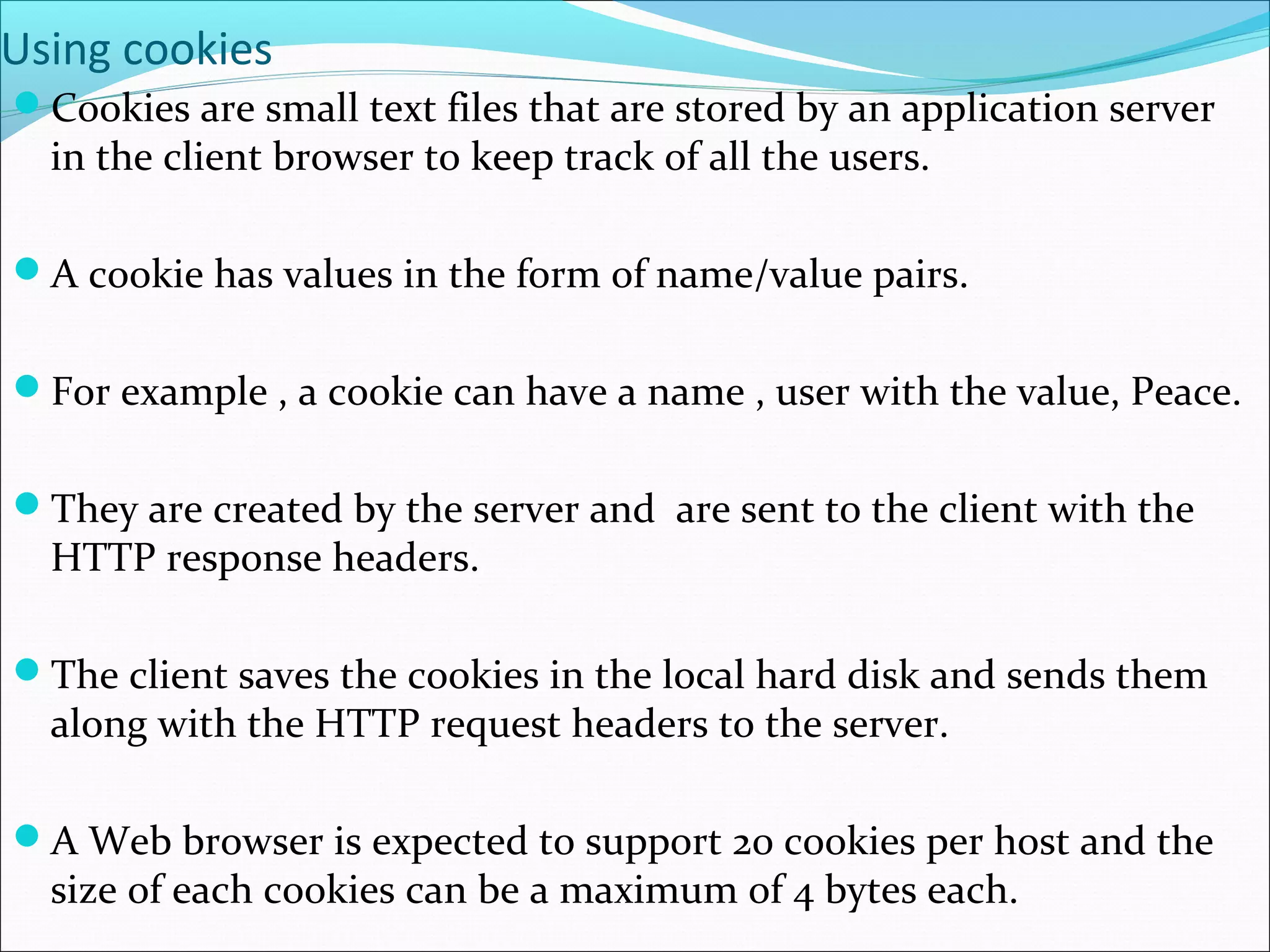 Using cookies
Cookies are small text files that are stored by an application server
in the client browser to keep track of all the users.
A cookie has values in the form of name/value pairs.
For example , a cookie can have a name , user with the value, Peace.
They are created by the server and are sent to the client with the
HTTP response headers.
The client saves the cookies in the local hard disk and sends them
along with the HTTP request headers to the server.
A Web browser is expected to support 20 cookies per host and the
size of each cookies can be a maximum of 4 bytes each.
 