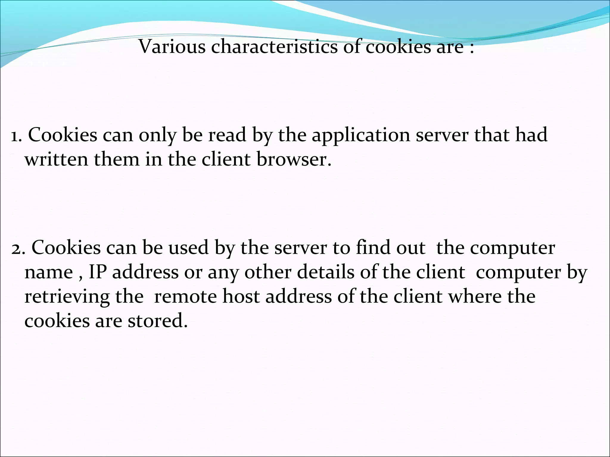 Various characteristics of cookies are :
1. Cookies can only be read by the application server that had
written them in the client browser.
2. Cookies can be used by the server to find out the computer
name , IP address or any other details of the client computer by
retrieving the remote host address of the client where the
cookies are stored.
 