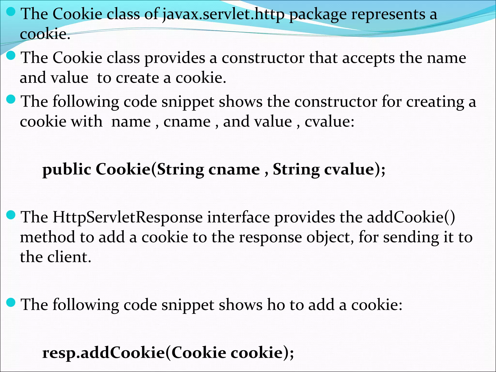 The Cookie class of javax.servlet.http package represents a
cookie.
The Cookie class provides a constructor that accepts the name
and value to create a cookie.
The following code snippet shows the constructor for creating a
cookie with name , cname , and value , cvalue:
public Cookie(String cname , String cvalue);
The HttpServletResponse interface provides the addCookie()
method to add a cookie to the response object, for sending it to
the client.
The following code snippet shows ho to add a cookie:
resp.addCookie(Cookie cookie);
 