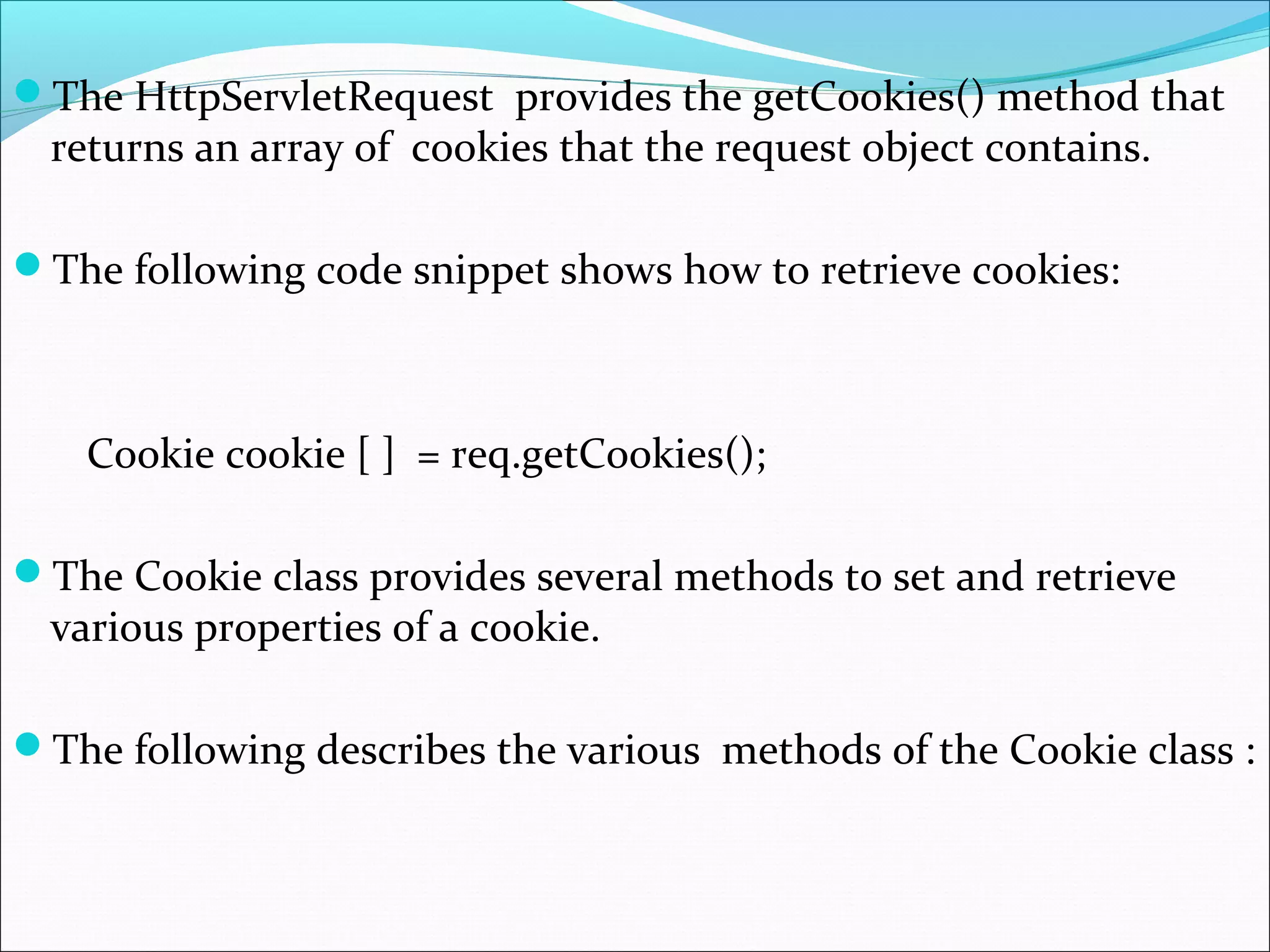 The HttpServletRequest provides the getCookies() method that
returns an array of cookies that the request object contains.
The following code snippet shows how to retrieve cookies:
Cookie cookie [ ] = req.getCookies();
The Cookie class provides several methods to set and retrieve
various properties of a cookie.
The following describes the various methods of the Cookie class :
 