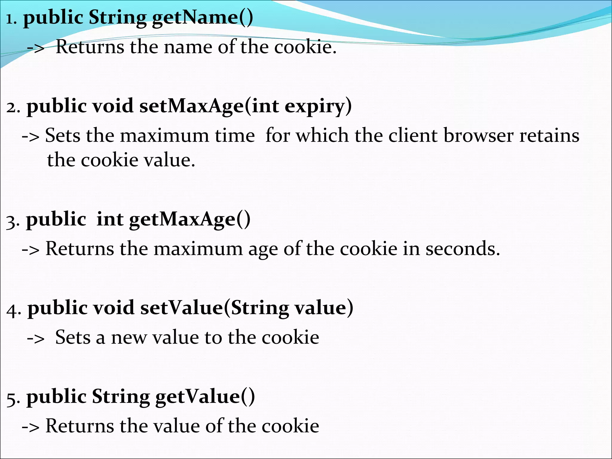 1. public String getName()
-> Returns the name of the cookie.
2. public void setMaxAge(int expiry)
-> Sets the maximum time for which the client browser retains
the cookie value.
3. public int getMaxAge()
-> Returns the maximum age of the cookie in seconds.
4. public void setValue(String value)
-> Sets a new value to the cookie
5. public String getValue()
-> Returns the value of the cookie
 