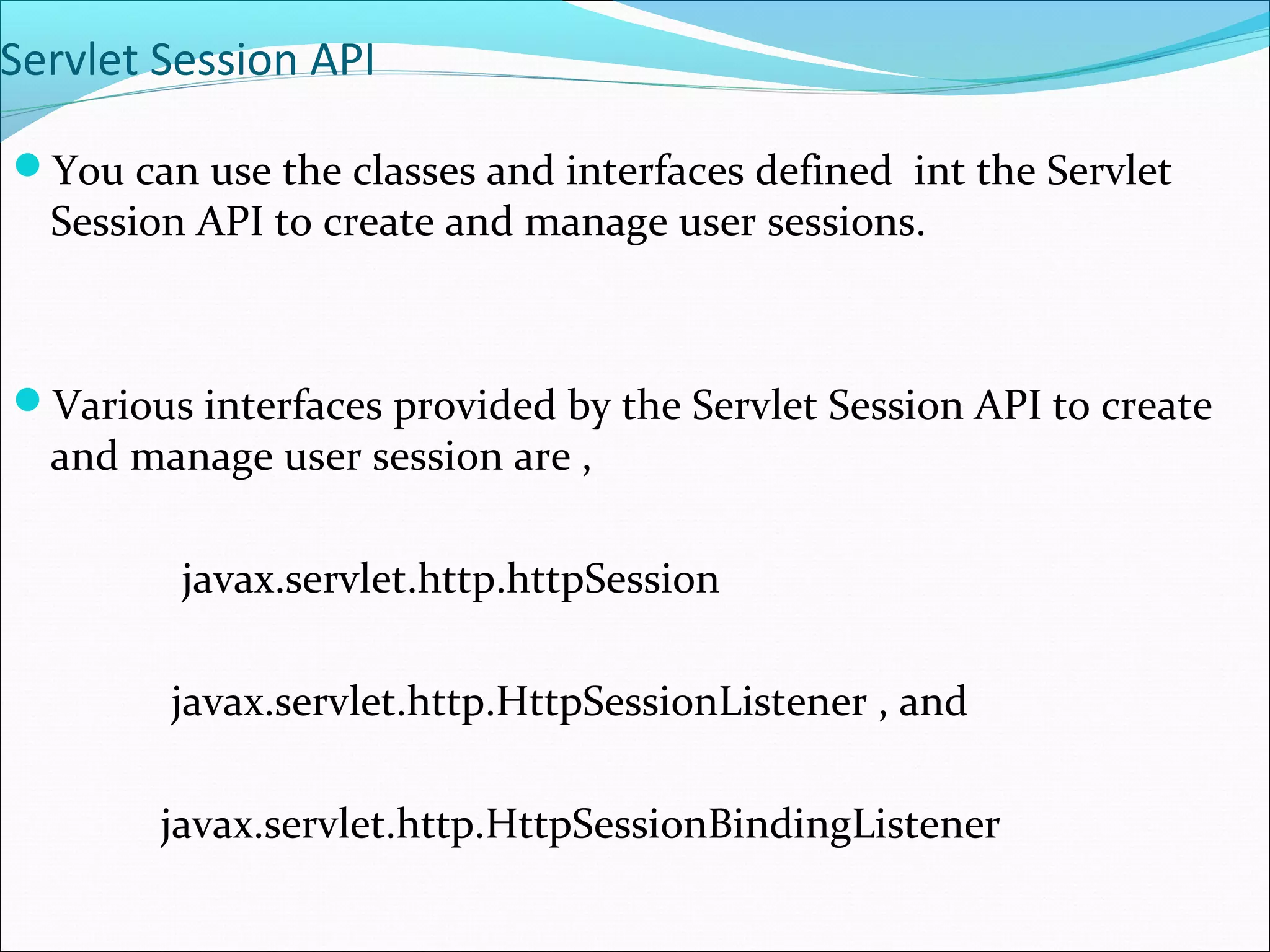 Servlet Session API
You can use the classes and interfaces defined int the Servlet
Session API to create and manage user sessions.
Various interfaces provided by the Servlet Session API to create
and manage user session are ,
javax.servlet.http.httpSession
javax.servlet.http.HttpSessionListener , and
javax.servlet.http.HttpSessionBindingListener
 