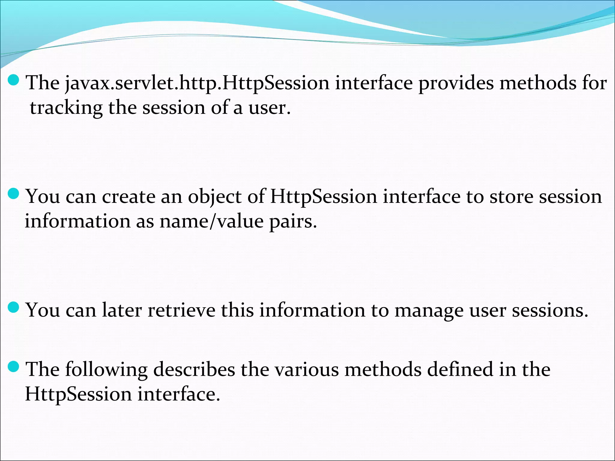 The javax.servlet.http.HttpSession interface provides methods for
tracking the session of a user.
You can create an object of HttpSession interface to store session
information as name/value pairs.
You can later retrieve this information to manage user sessions.
The following describes the various methods defined in the
HttpSession interface.
 