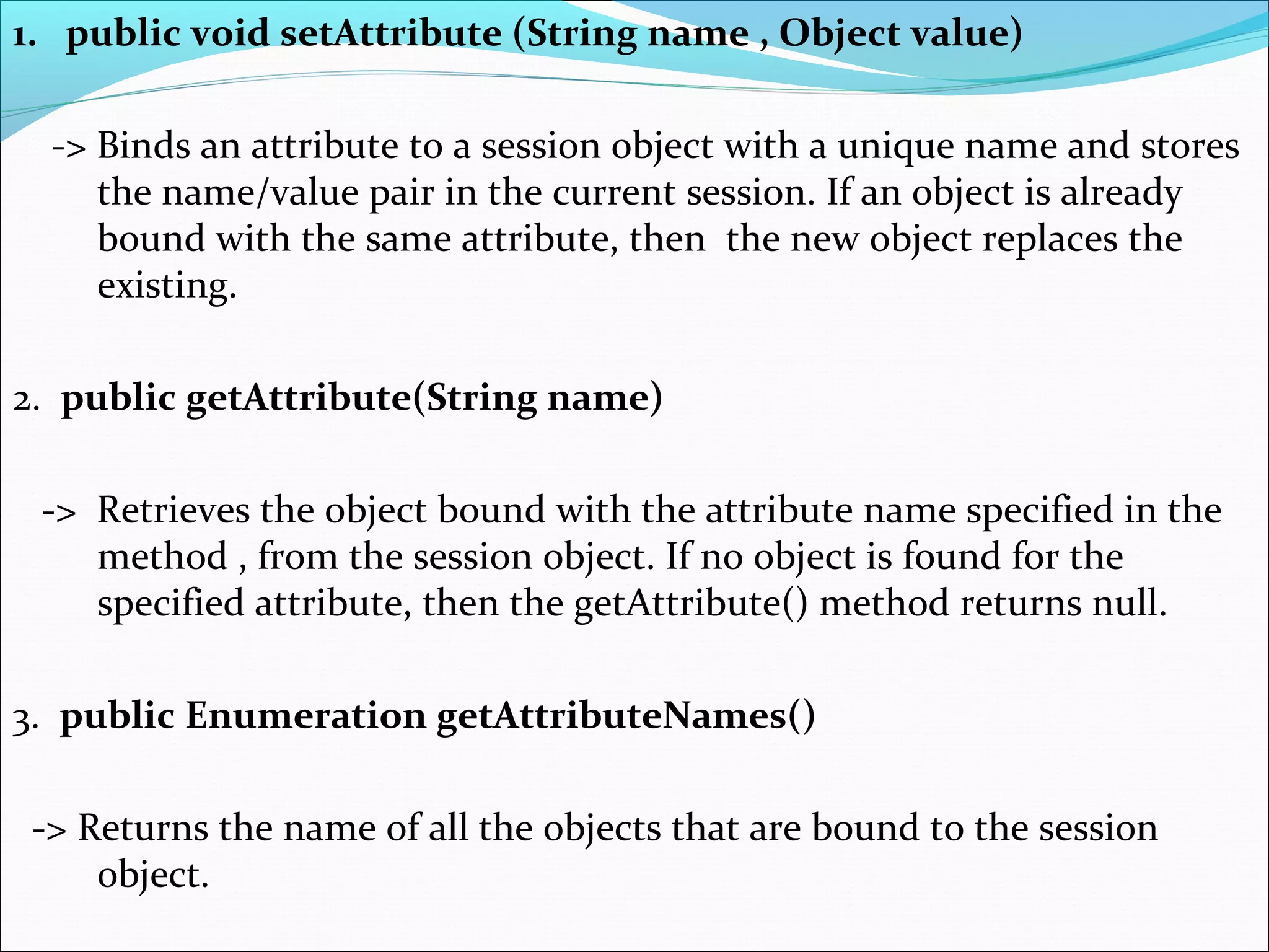 1. public void setAttribute (String name , Object value)
-> Binds an attribute to a session object with a unique name and stores
the name/value pair in the current session. If an object is already
bound with the same attribute, then the new object replaces the
existing.
2. public getAttribute(String name)
-> Retrieves the object bound with the attribute name specified in the
method , from the session object. If no object is found for the
specified attribute, then the getAttribute() method returns null.
3. public Enumeration getAttributeNames()
-> Returns the name of all the objects that are bound to the session
object.
 