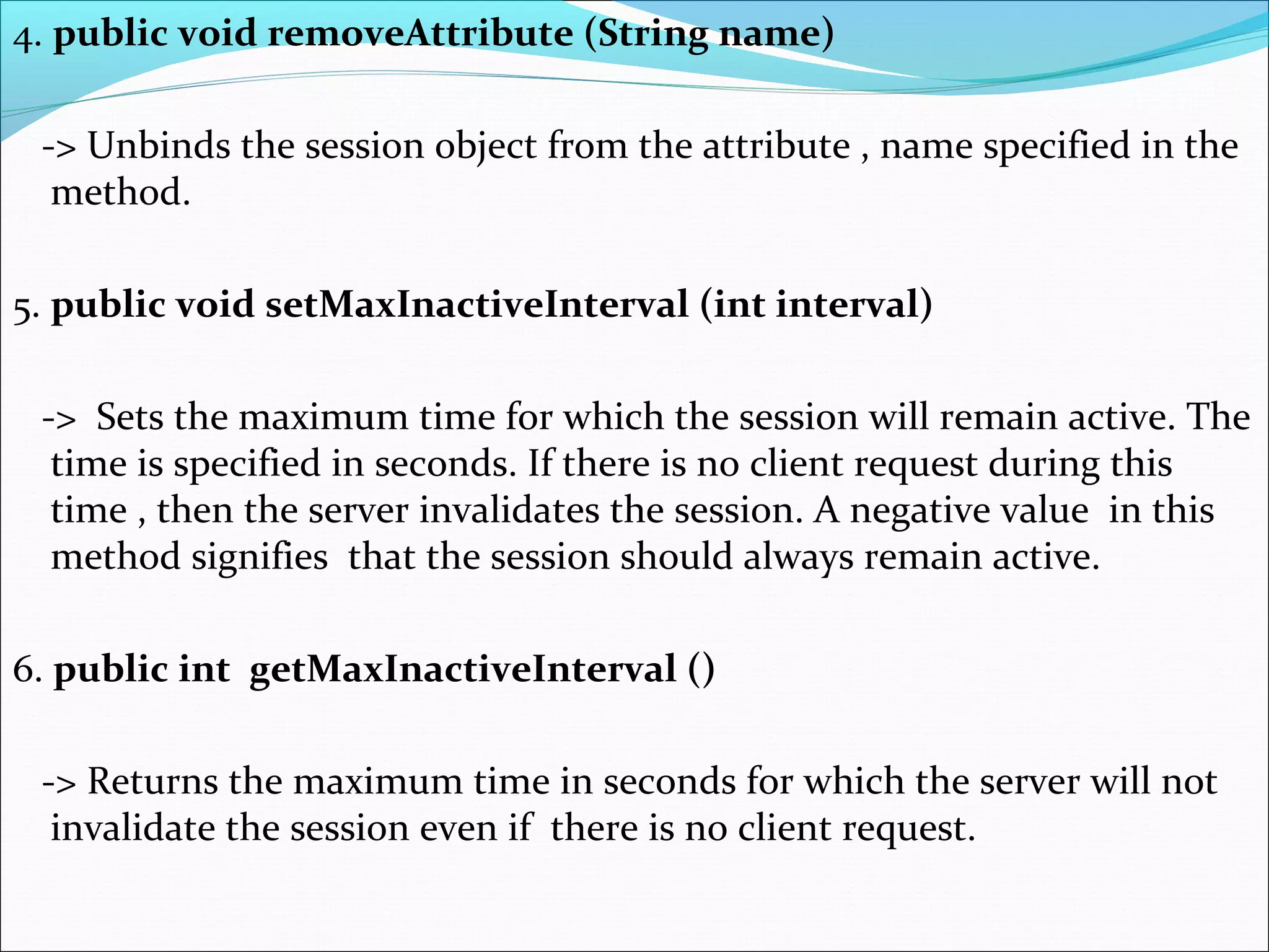 4. public void removeAttribute (String name)
-> Unbinds the session object from the attribute , name specified in the
method.
5. public void setMaxInactiveInterval (int interval)
-> Sets the maximum time for which the session will remain active. The
time is specified in seconds. If there is no client request during this
time , then the server invalidates the session. A negative value in this
method signifies that the session should always remain active.
6. public int getMaxInactiveInterval ()
-> Returns the maximum time in seconds for which the server will not
invalidate the session even if there is no client request.
 