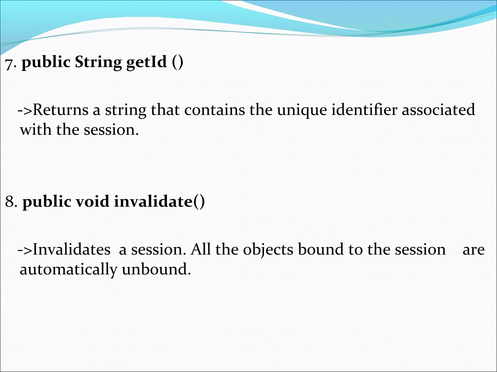 7. public String getId ()
->Returns a string that contains the unique identifier associated
with the session.
8. public void invalidate()
->Invalidates a session. All the objects bound to the session are
automatically unbound.
 