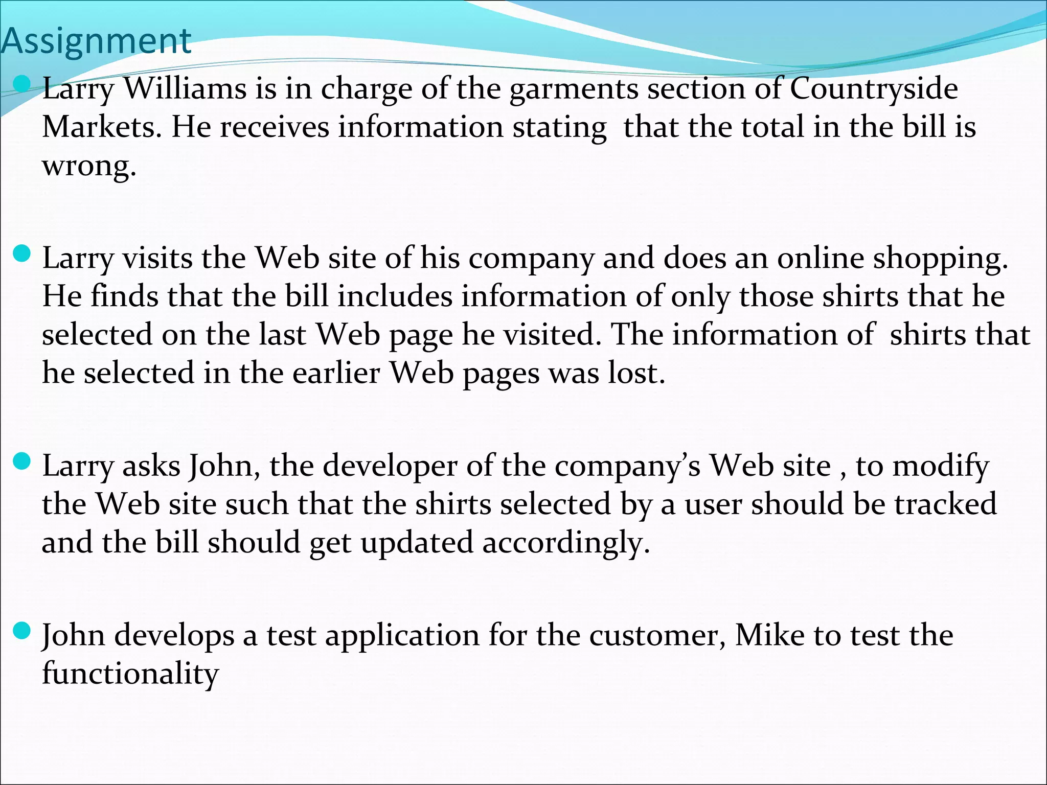 Assignment
Larry Williams is in charge of the garments section of Countryside
Markets. He receives information stating that the total in the bill is
wrong.
Larry visits the Web site of his company and does an online shopping.
He finds that the bill includes information of only those shirts that he
selected on the last Web page he visited. The information of shirts that
he selected in the earlier Web pages was lost.
Larry asks John, the developer of the company’s Web site , to modify
the Web site such that the shirts selected by a user should be tracked
and the bill should get updated accordingly.
John develops a test application for the customer, Mike to test the
functionality
 