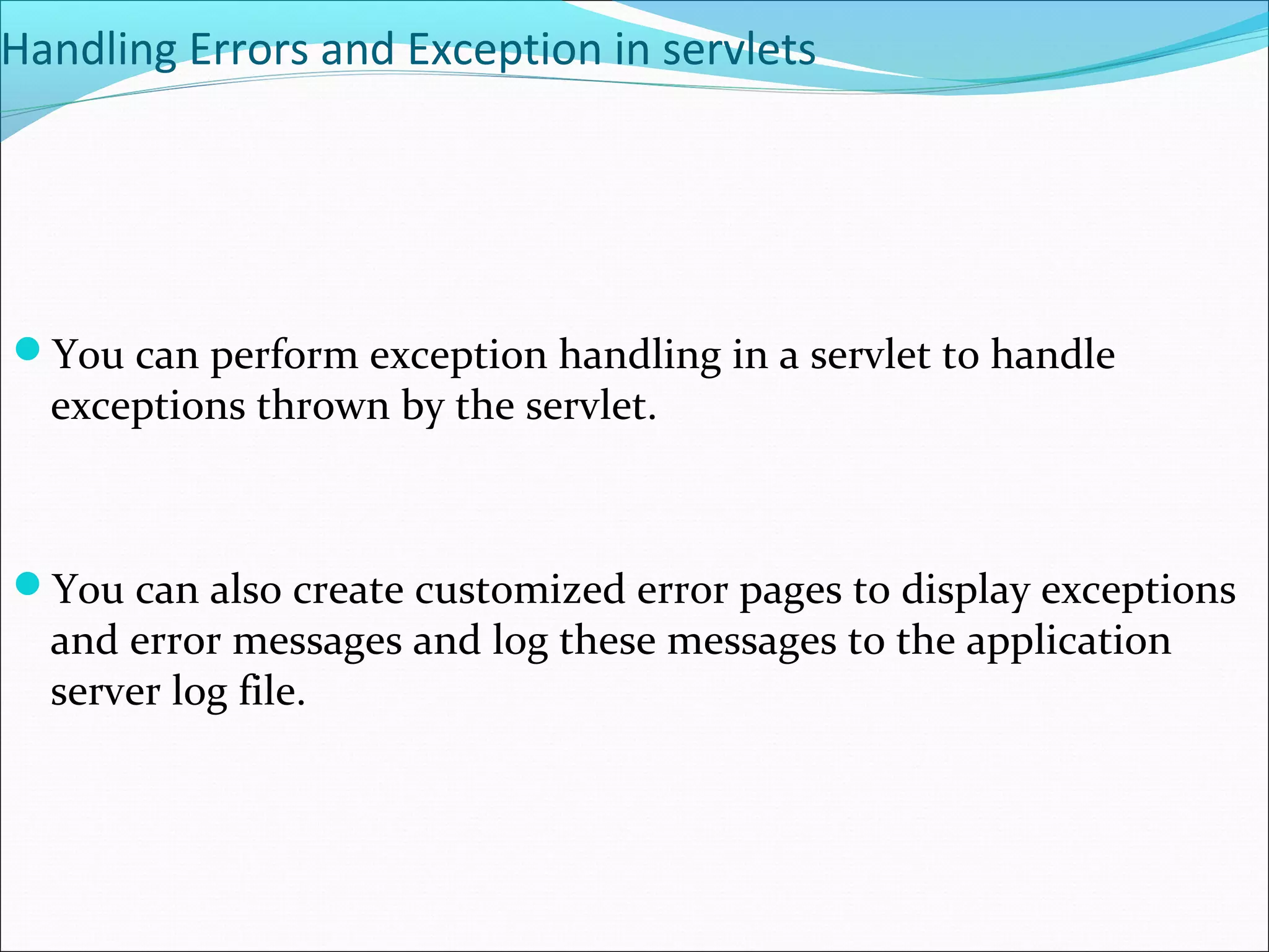Handling Errors and Exception in servlets
You can perform exception handling in a servlet to handle
exceptions thrown by the servlet.
You can also create customized error pages to display exceptions
and error messages and log these messages to the application
server log file.
 