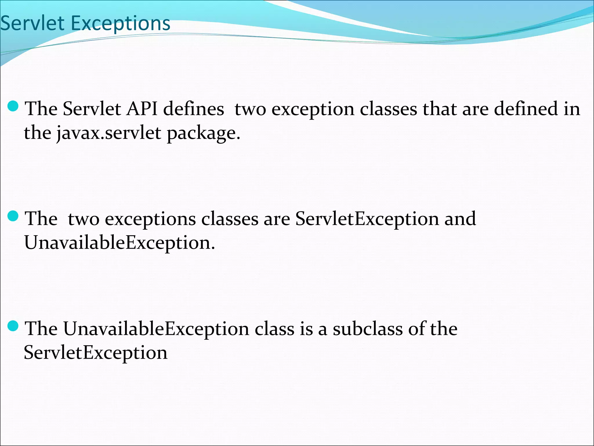 Servlet Exceptions
The Servlet API defines two exception classes that are defined in
the javax.servlet package.
The two exceptions classes are ServletException and
UnavailableException.
The UnavailableException class is a subclass of the
ServletException
 
