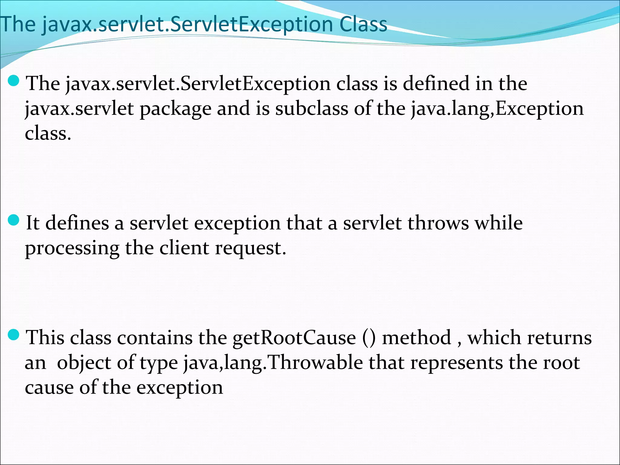 The javax.servlet.ServletException Class
The javax.servlet.ServletException class is defined in the
javax.servlet package and is subclass of the java.lang,Exception
class.
It defines a servlet exception that a servlet throws while
processing the client request.
This class contains the getRootCause () method , which returns
an object of type java,lang.Throwable that represents the root
cause of the exception
 