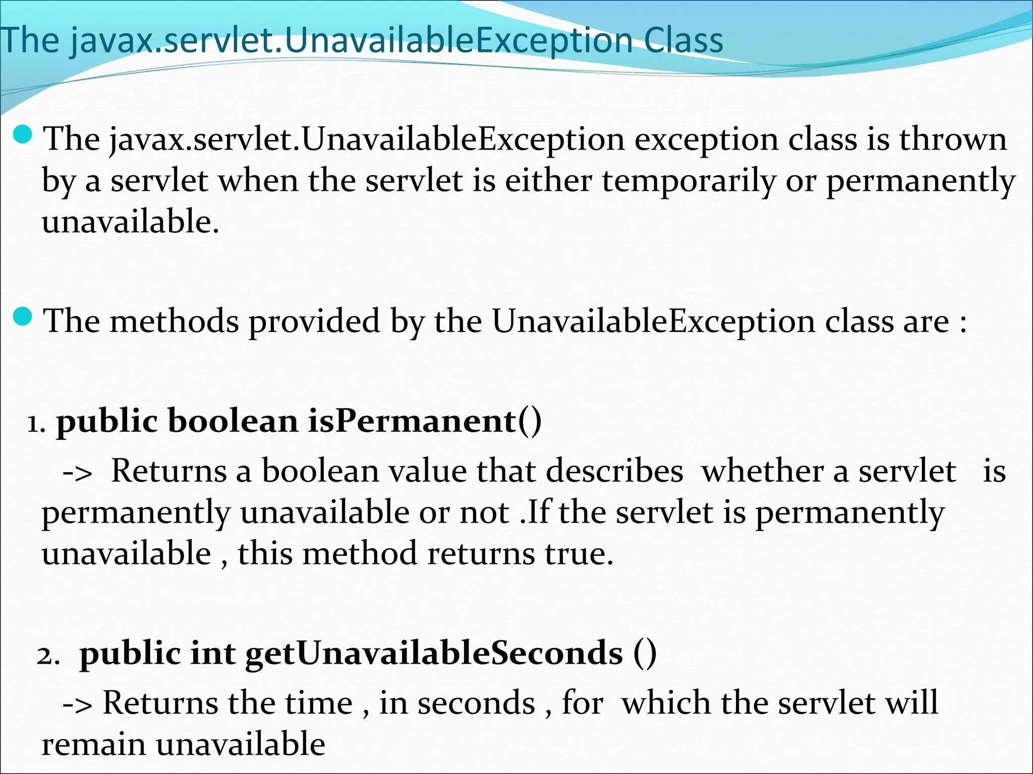 The javax.servlet.UnavailableException Class
The javax.servlet.UnavailableException exception class is thrown
by a servlet when the servlet is either temporarily or permanently
unavailable.
The methods provided by the UnavailableException class are :
1. public boolean isPermanent()
-> Returns a boolean value that describes whether a servlet is
permanently unavailable or not .If the servlet is permanently
unavailable , this method returns true.
2. public int getUnavailableSeconds ()
-> Returns the time , in seconds , for which the servlet will
remain unavailable
 