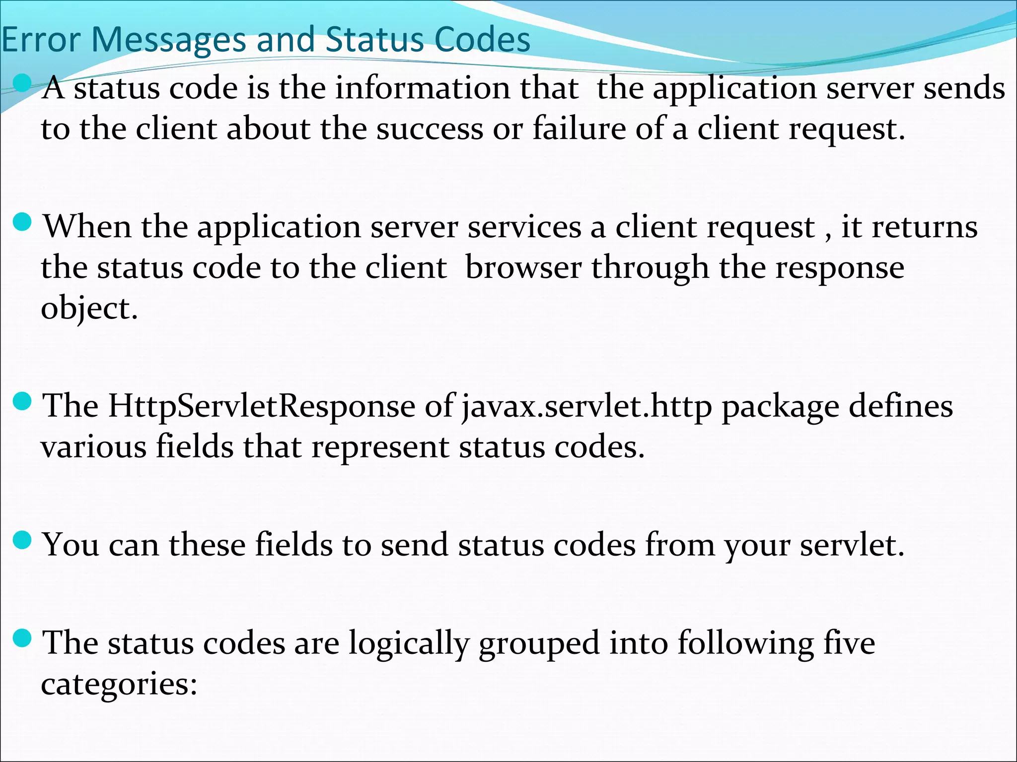 Error Messages and Status Codes
A status code is the information that the application server sends
to the client about the success or failure of a client request.
When the application server services a client request , it returns
the status code to the client browser through the response
object.
The HttpServletResponse of javax.servlet.http package defines
various fields that represent status codes.
You can these fields to send status codes from your servlet.
The status codes are logically grouped into following five
categories:
 
