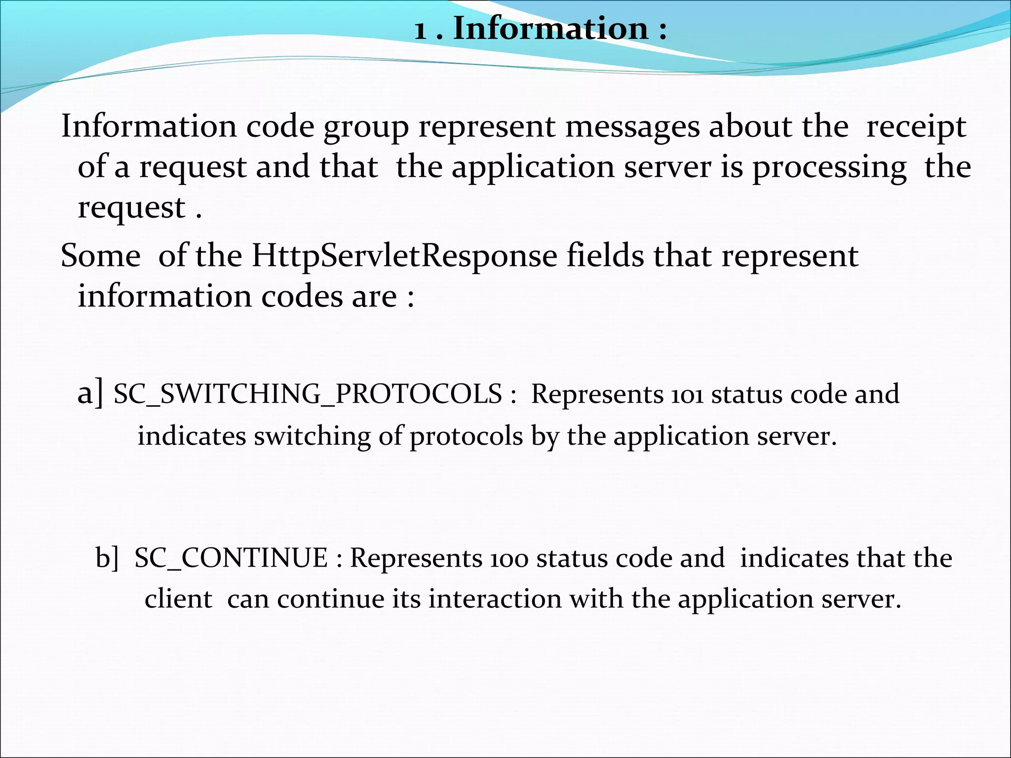 1 . Information :
Information code group represent messages about the receipt
of a request and that the application server is processing the
request .
Some of the HttpServletResponse fields that represent
information codes are :
a] SC_SWITCHING_PROTOCOLS : Represents 101 status code and
indicates switching of protocols by the application server.
b] SC_CONTINUE : Represents 100 status code and indicates that the
client can continue its interaction with the application server.
 