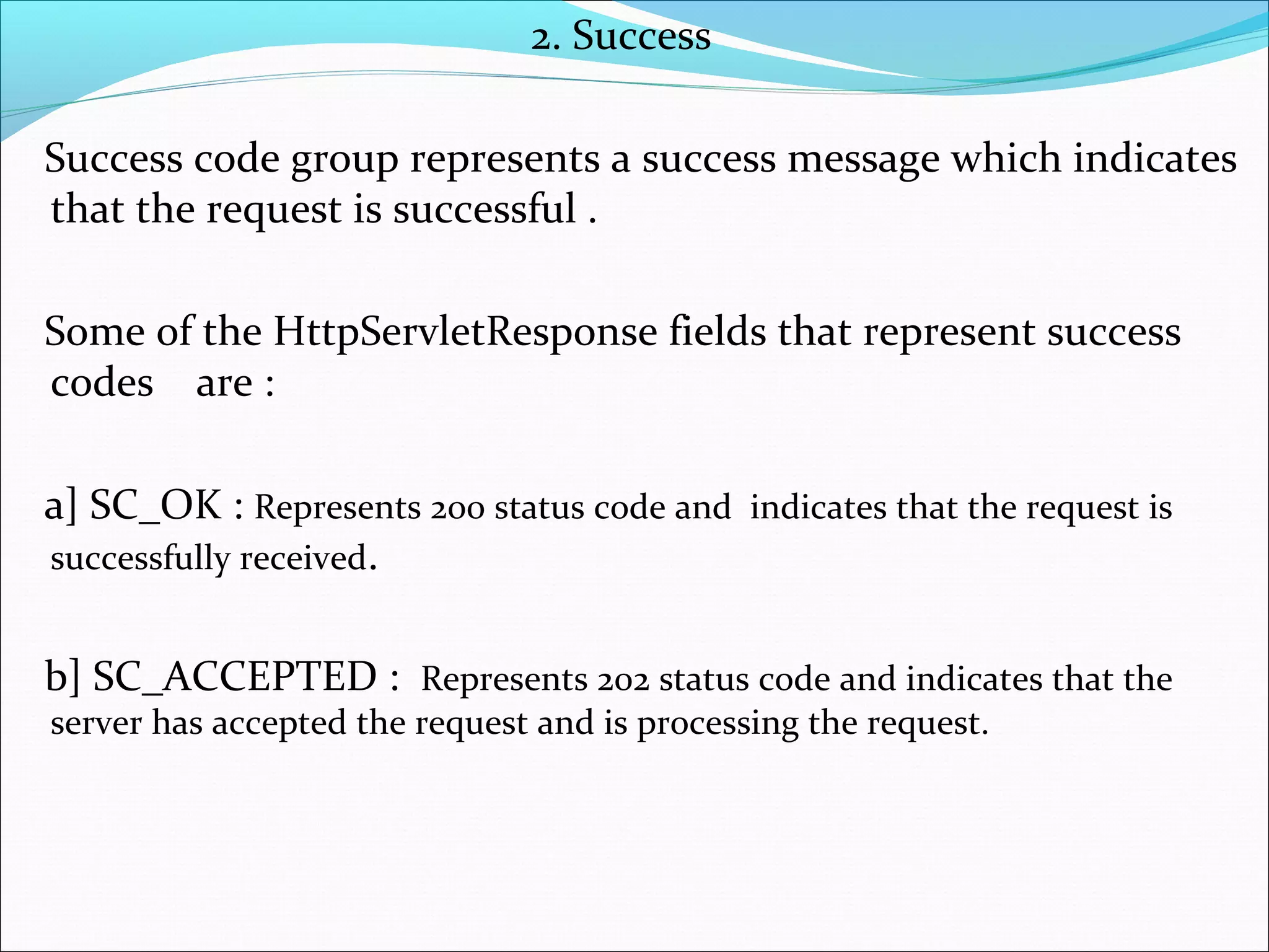 2. Success
Success code group represents a success message which indicates
that the request is successful .
Some of the HttpServletResponse fields that represent success
codes are :
a] SC_OK : Represents 200 status code and indicates that the request is
successfully received.
b] SC_ACCEPTED : Represents 202 status code and indicates that the
server has accepted the request and is processing the request.
 