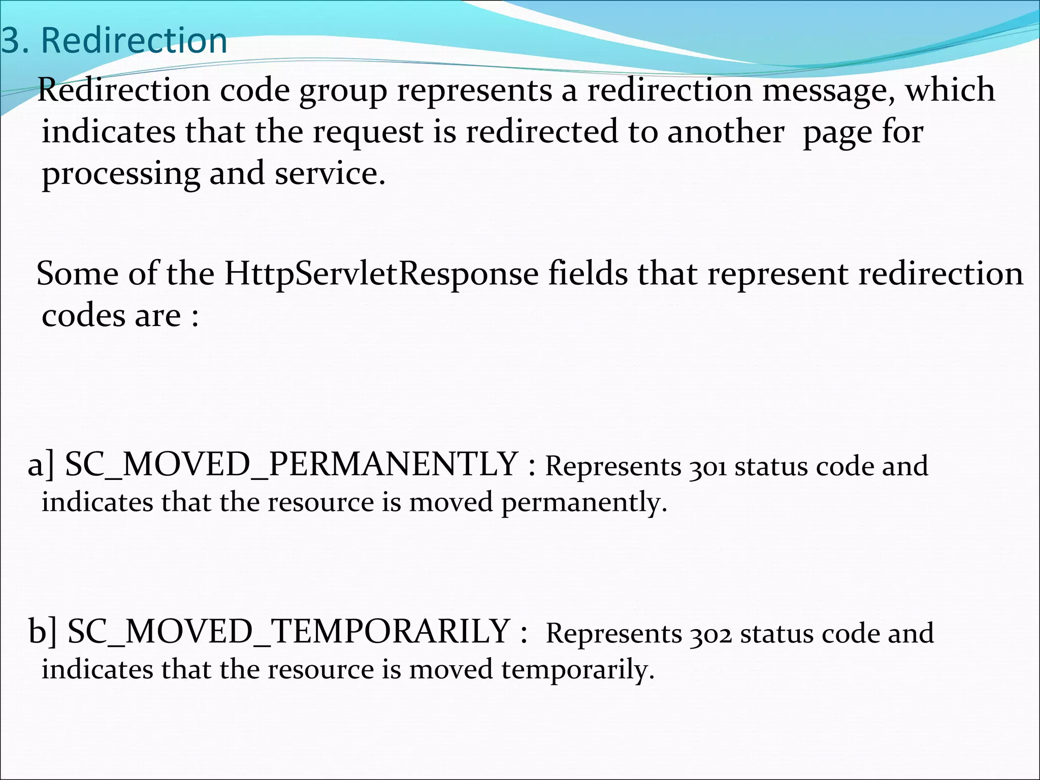 3. Redirection
Redirection code group represents a redirection message, which
indicates that the request is redirected to another page for
processing and service.
Some of the HttpServletResponse fields that represent redirection
codes are :
a] SC_MOVED_PERMANENTLY : Represents 301 status code and
indicates that the resource is moved permanently.
b] SC_MOVED_TEMPORARILY : Represents 302 status code and
indicates that the resource is moved temporarily.
 