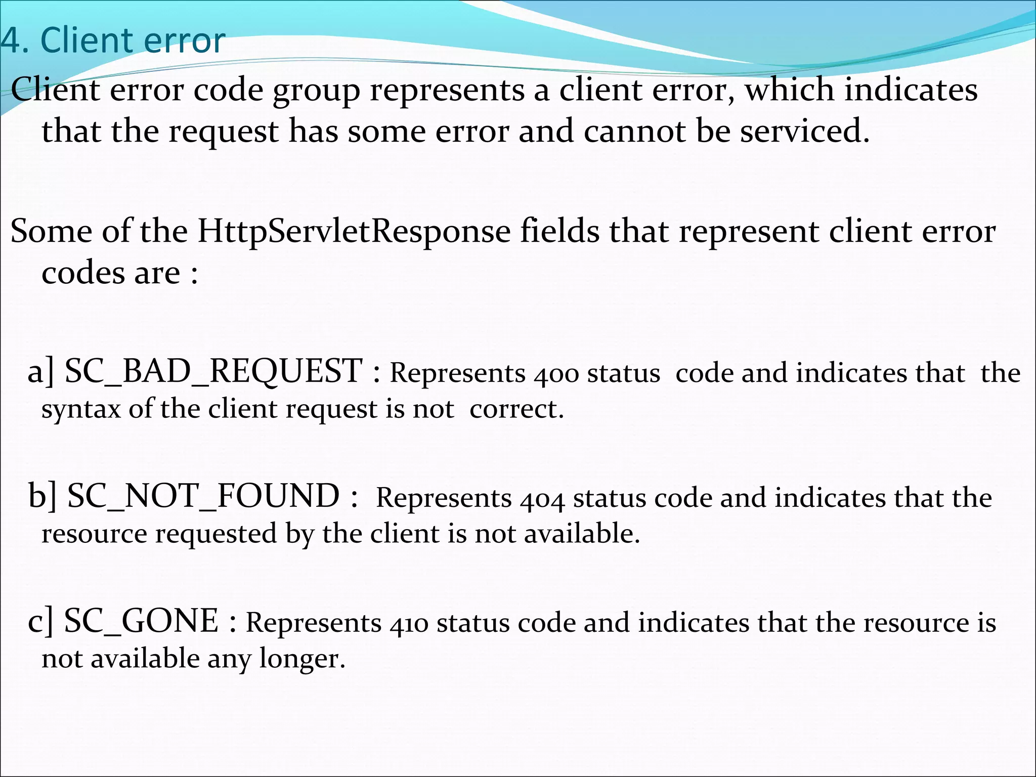 4. Client error
Client error code group represents a client error, which indicates
that the request has some error and cannot be serviced.
Some of the HttpServletResponse fields that represent client error
codes are :
a] SC_BAD_REQUEST : Represents 400 status code and indicates that the
syntax of the client request is not correct.
b] SC_NOT_FOUND : Represents 404 status code and indicates that the
resource requested by the client is not available.
c] SC_GONE : Represents 410 status code and indicates that the resource is
not available any longer.
 