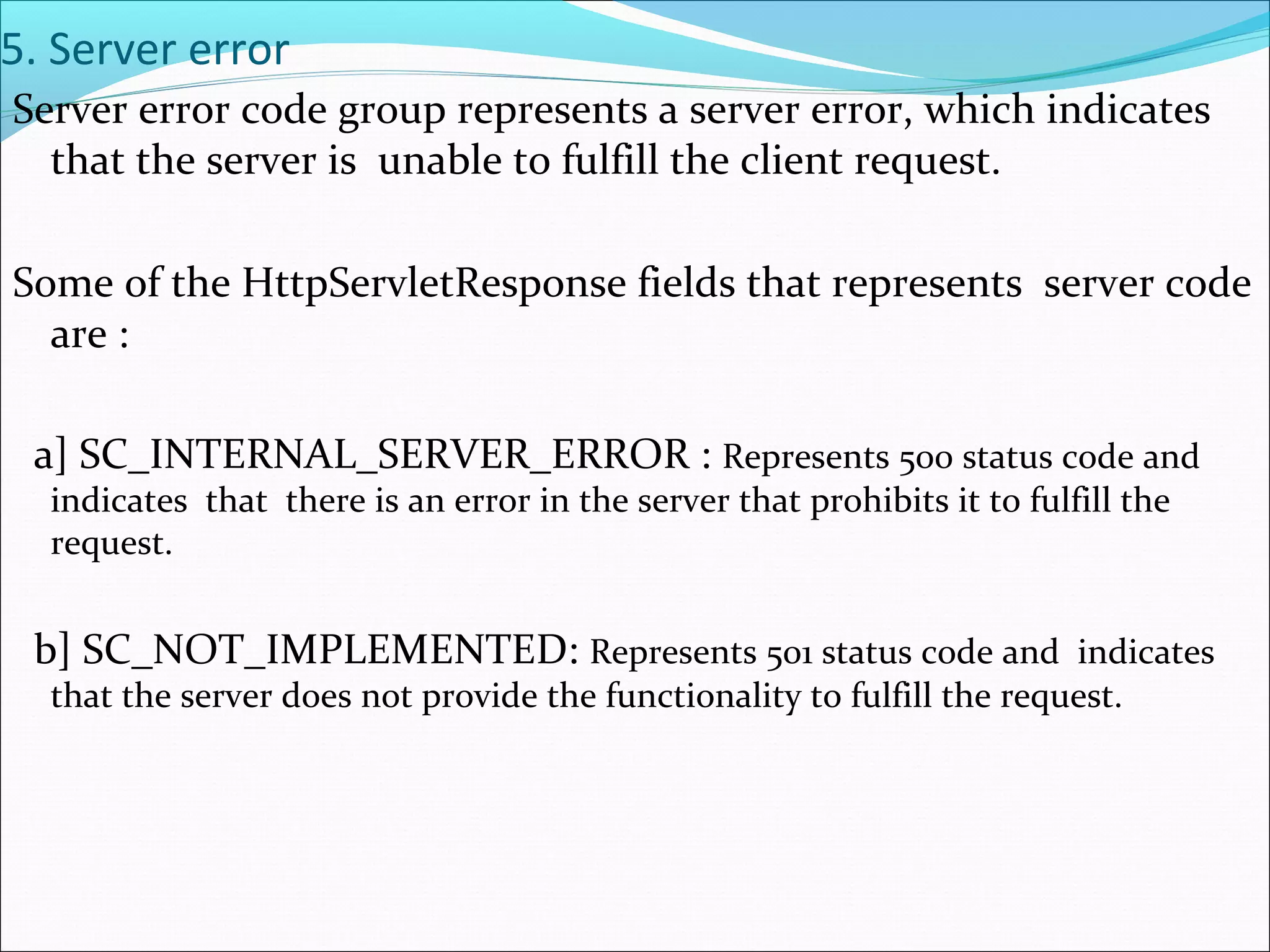 5. Server error
Server error code group represents a server error, which indicates
that the server is unable to fulfill the client request.
Some of the HttpServletResponse fields that represents server code
are :
a] SC_INTERNAL_SERVER_ERROR : Represents 500 status code and
indicates that there is an error in the server that prohibits it to fulfill the
request.
b] SC_NOT_IMPLEMENTED: Represents 501 status code and indicates
that the server does not provide the functionality to fulfill the request.
 