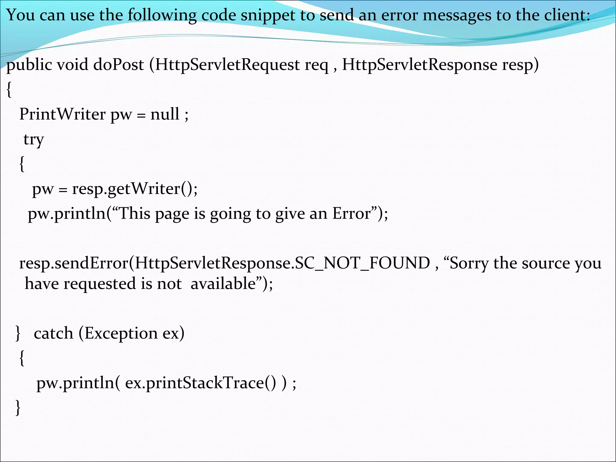 You can use the following code snippet to send an error messages to the client:
public void doPost (HttpServletRequest req , HttpServletResponse resp)
{
PrintWriter pw = null ;
try
{
pw = resp.getWriter();
pw.println(“This page is going to give an Error”);
resp.sendError(HttpServletResponse.SC_NOT_FOUND , “Sorry the source you
have requested is not available”);
} catch (Exception ex)
{
pw.println( ex.printStackTrace() ) ;
}
 