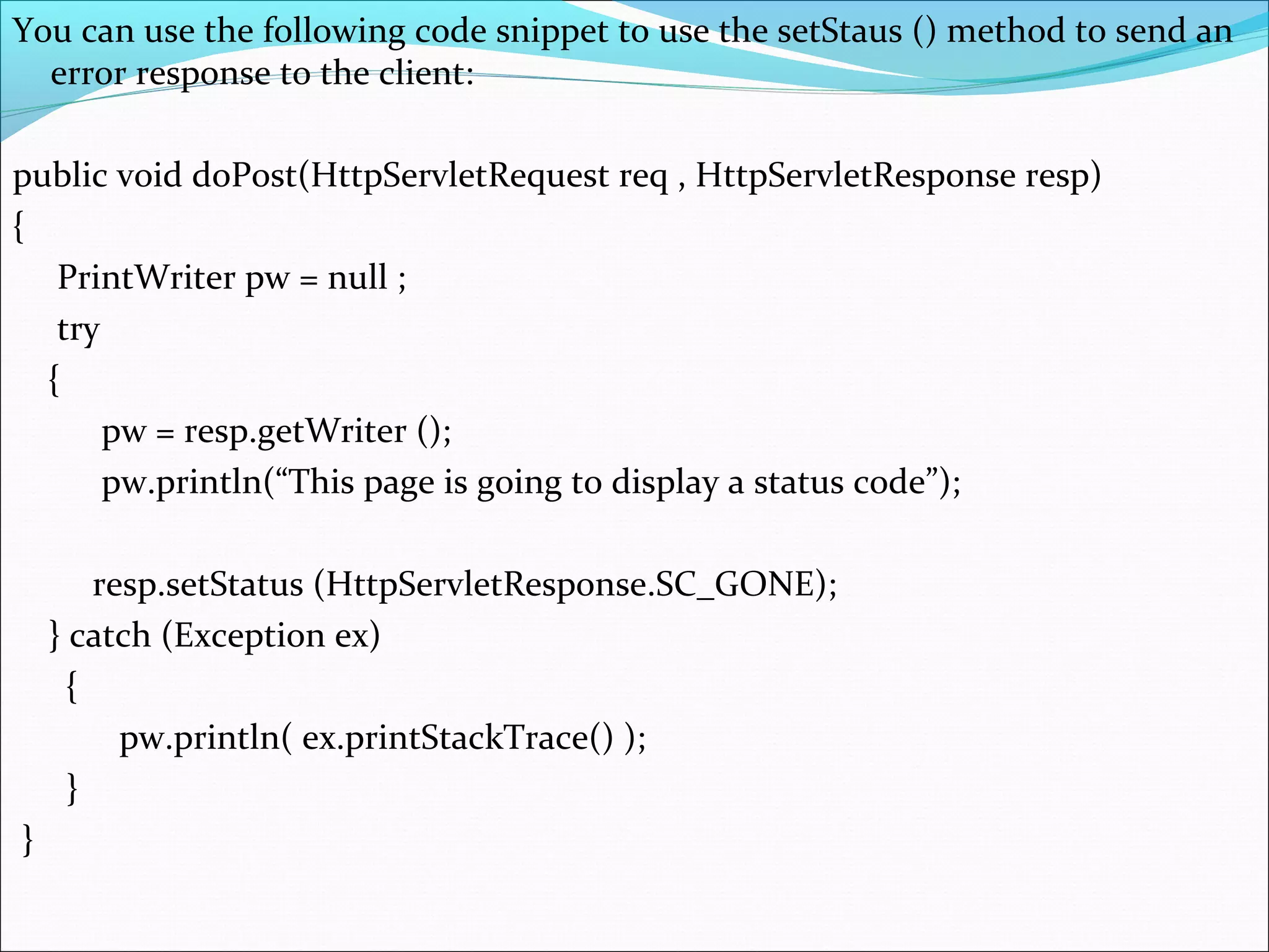 You can use the following code snippet to use the setStaus () method to send an
error response to the client:
public void doPost(HttpServletRequest req , HttpServletResponse resp)
{
PrintWriter pw = null ;
try
{
pw = resp.getWriter ();
pw.println(“This page is going to display a status code”);
resp.setStatus (HttpServletResponse.SC_GONE);
} catch (Exception ex)
{
pw.println( ex.printStackTrace() );
}
}
 