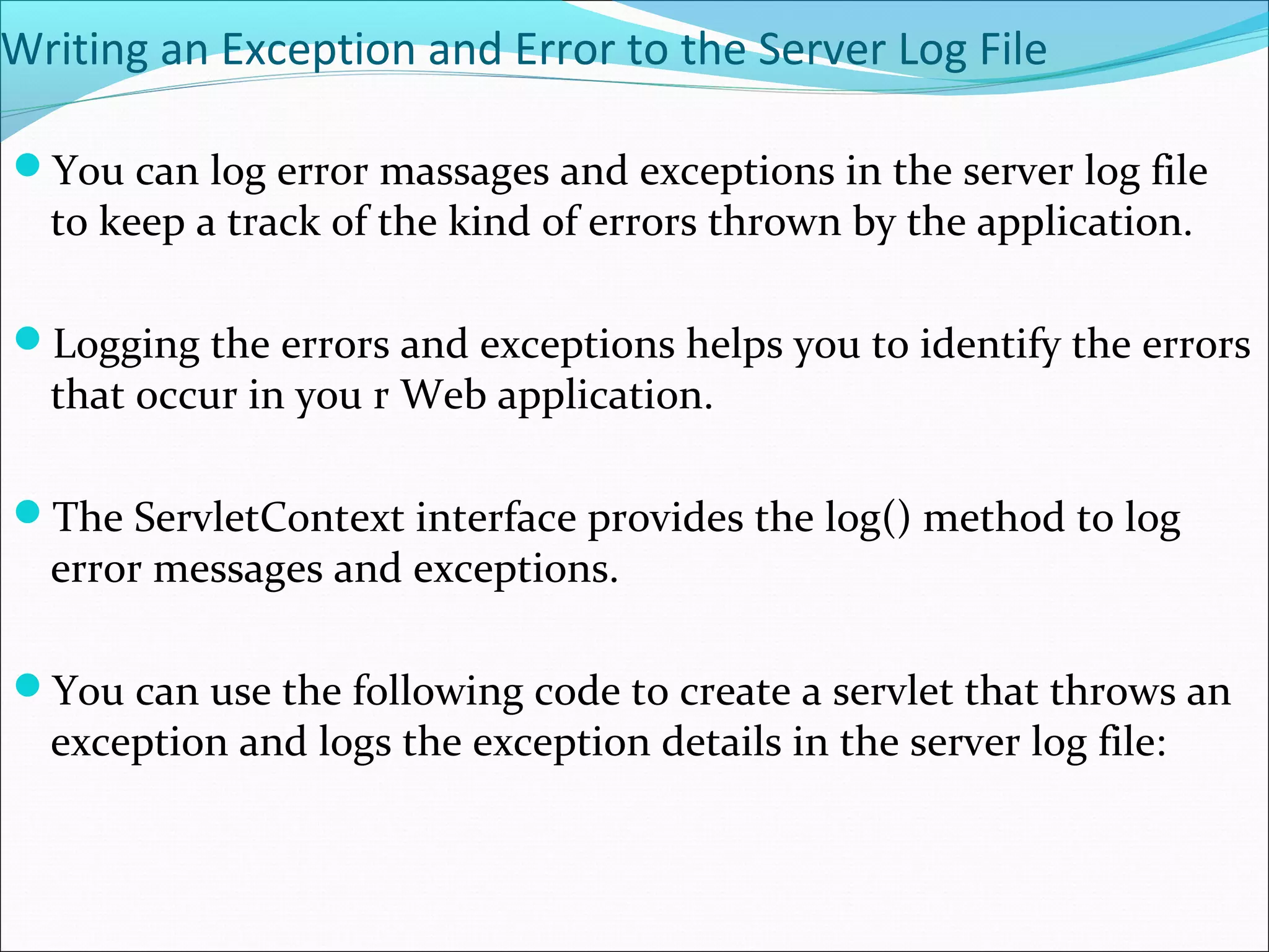 Writing an Exception and Error to the Server Log File
You can log error massages and exceptions in the server log file
to keep a track of the kind of errors thrown by the application.
Logging the errors and exceptions helps you to identify the errors
that occur in you r Web application.
The ServletContext interface provides the log() method to log
error messages and exceptions.
You can use the following code to create a servlet that throws an
exception and logs the exception details in the server log file:
 