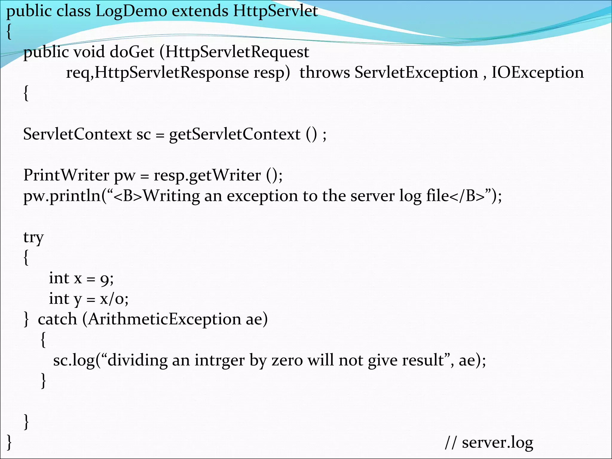 public class LogDemo extends HttpServlet
{
public void doGet (HttpServletRequest
req,HttpServletResponse resp) throws ServletException , IOException
{
ServletContext sc = getServletContext () ;
PrintWriter pw = resp.getWriter ();
pw.println(“<B>Writing an exception to the server log file</B>”);
try
{
int x = 9;
int y = x/0;
} catch (ArithmeticException ae)
{
sc.log(“dividing an intrger by zero will not give result”, ae);
}
}
} // server.log
 