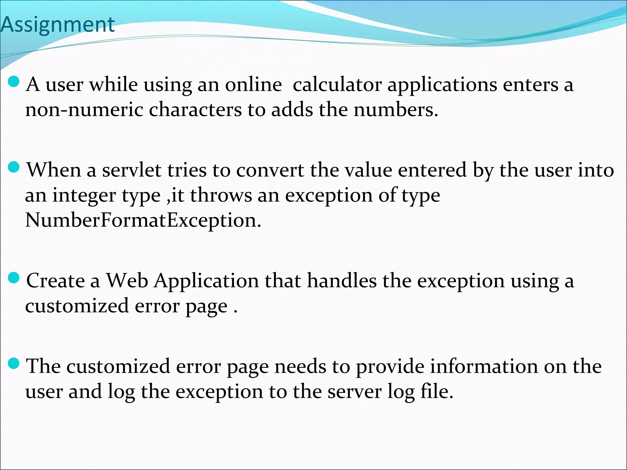 Assignment
A user while using an online calculator applications enters a
non-numeric characters to adds the numbers.
When a servlet tries to convert the value entered by the user into
an integer type ,it throws an exception of type
NumberFormatException.
Create a Web Application that handles the exception using a
customized error page .
The customized error page needs to provide information on the
user and log the exception to the server log file.
 