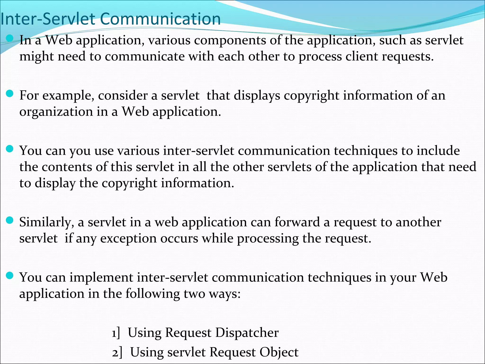 Inter-Servlet Communication
In a Web application, various components of the application, such as servlet
might need to communicate with each other to process client requests.
For example, consider a servlet that displays copyright information of an
organization in a Web application.
You can you use various inter-servlet communication techniques to include
the contents of this servlet in all the other servlets of the application that need
to display the copyright information.
Similarly, a servlet in a web application can forward a request to another
servlet if any exception occurs while processing the request.
You can implement inter-servlet communication techniques in your Web
application in the following two ways:
1] Using Request Dispatcher
2] Using servlet Request Object
 