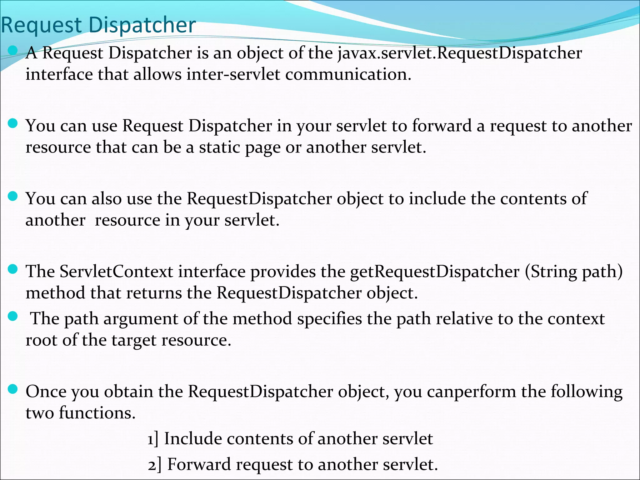 Request Dispatcher
A Request Dispatcher is an object of the javax.servlet.RequestDispatcher
interface that allows inter-servlet communication.
You can use Request Dispatcher in your servlet to forward a request to another
resource that can be a static page or another servlet.
You can also use the RequestDispatcher object to include the contents of
another resource in your servlet.
The ServletContext interface provides the getRequestDispatcher (String path)
method that returns the RequestDispatcher object.
 The path argument of the method specifies the path relative to the context
root of the target resource.
Once you obtain the RequestDispatcher object, you canperform the following
two functions.
1] Include contents of another servlet
2] Forward request to another servlet.
 