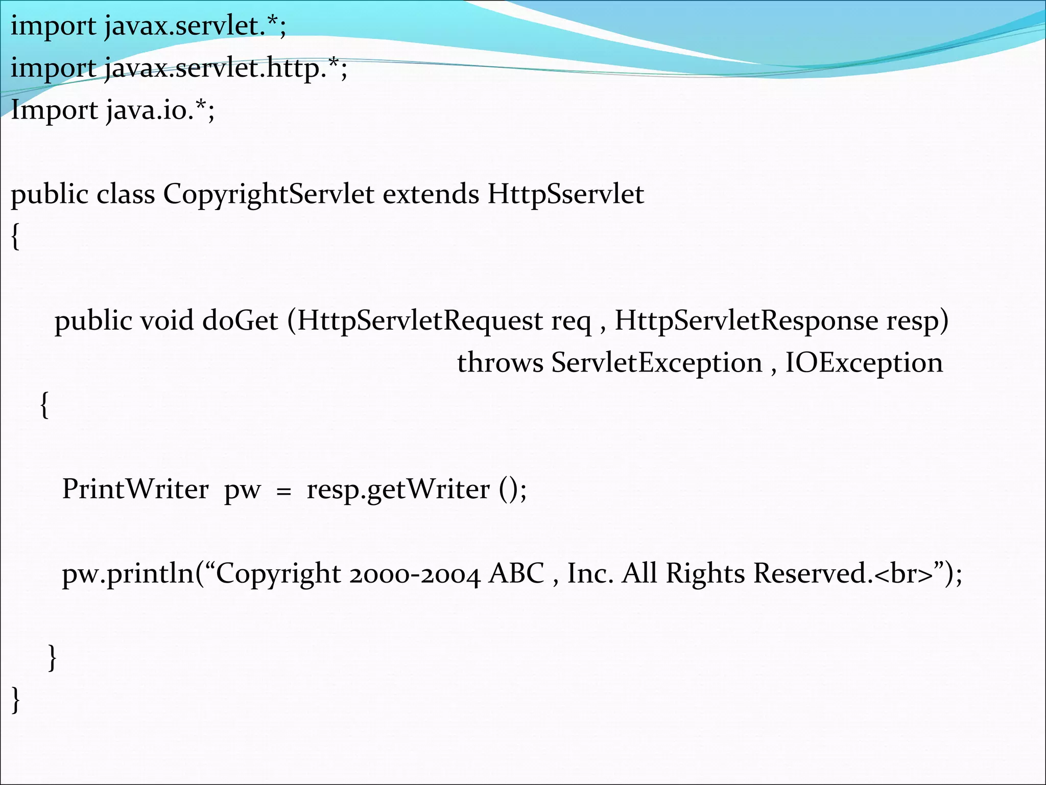 import javax.servlet.*;
import javax.servlet.http.*;
Import java.io.*;
public class CopyrightServlet extends HttpSservlet
{
public void doGet (HttpServletRequest req , HttpServletResponse resp)
throws ServletException , IOException
{
PrintWriter pw = resp.getWriter ();
pw.println(“Copyright 2000-2004 ABC , Inc. All Rights Reserved.<br>”);
}
}
 