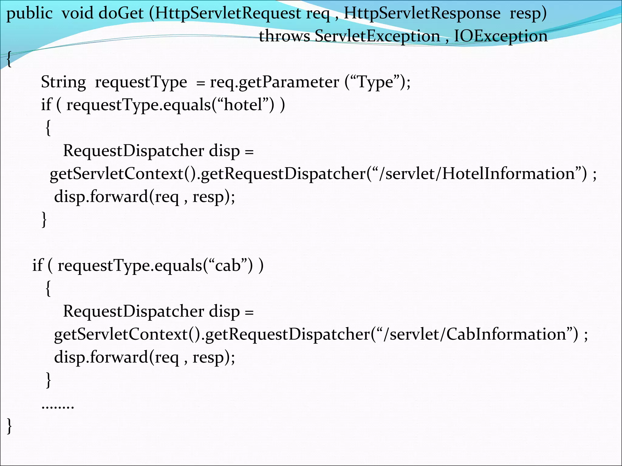 public void doGet (HttpServletRequest req , HttpServletResponse resp)
throws ServletException , IOException
{
String requestType = req.getParameter (“Type”);
if ( requestType.equals(“hotel”) )
{
RequestDispatcher disp =
getServletContext().getRequestDispatcher(“/servlet/HotelInformation”) ;
disp.forward(req , resp);
}
if ( requestType.equals(“cab”) )
{
RequestDispatcher disp =
getServletContext().getRequestDispatcher(“/servlet/CabInformation”) ;
disp.forward(req , resp);
}
……..
}
 