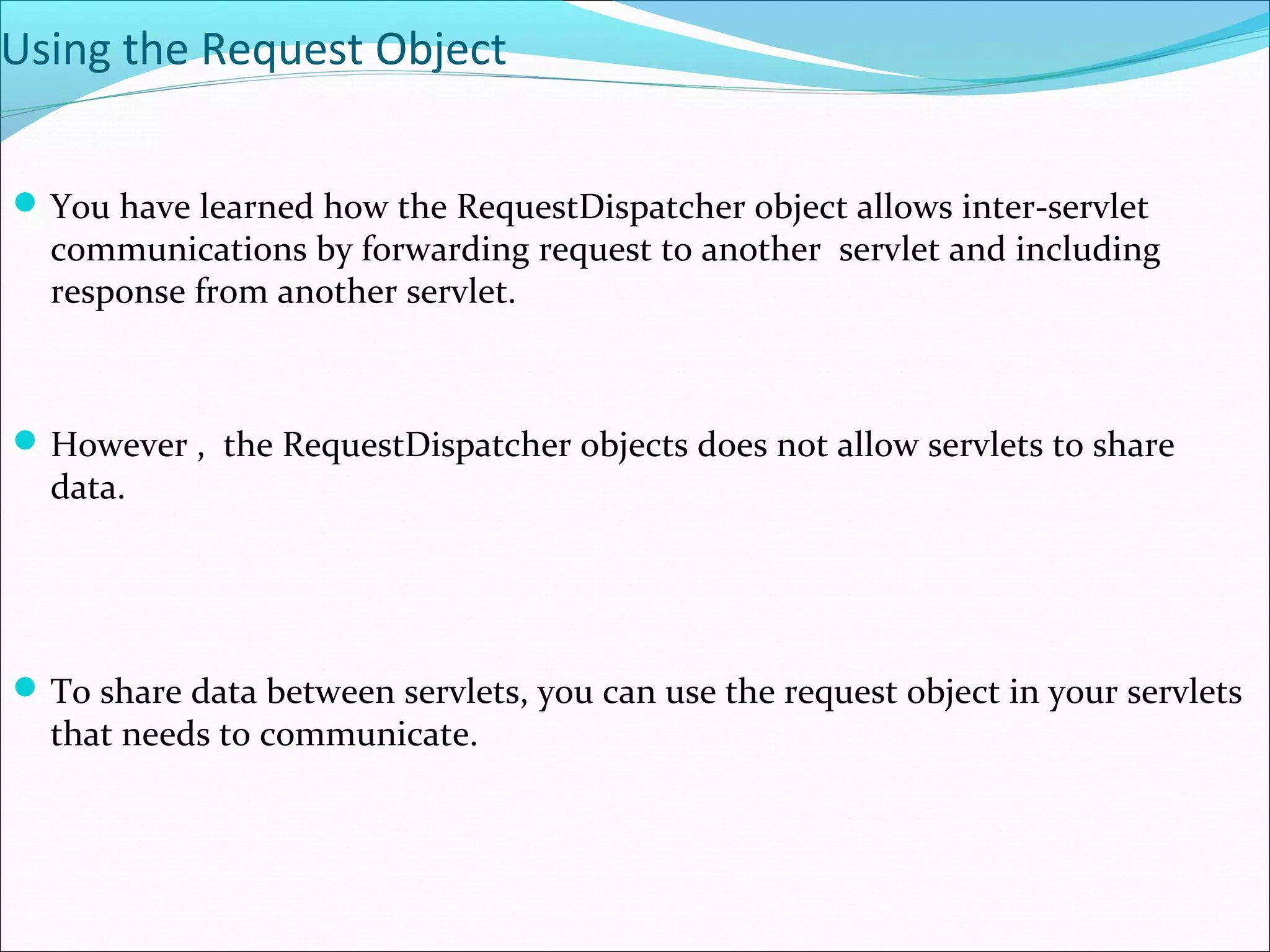 Using the Request Object
You have learned how the RequestDispatcher object allows inter-servlet
communications by forwarding request to another servlet and including
response from another servlet.
However , the RequestDispatcher objects does not allow servlets to share
data.
To share data between servlets, you can use the request object in your servlets
that needs to communicate.
 