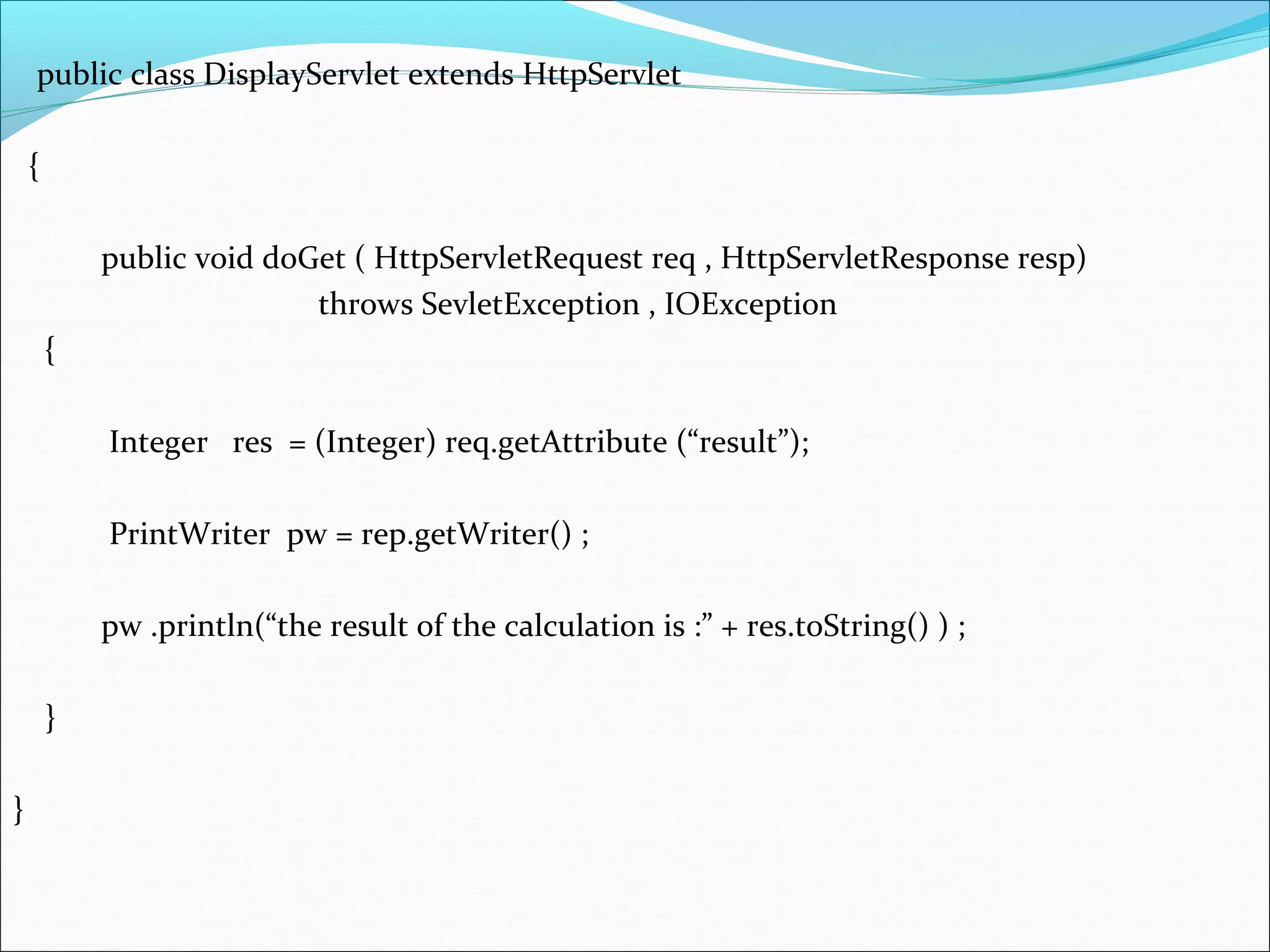 public class DisplayServlet extends HttpServlet
{
public void doGet ( HttpServletRequest req , HttpServletResponse resp)
throws SevletException , IOException
{
Integer res = (Integer) req.getAttribute (“result”);
PrintWriter pw = rep.getWriter() ;
pw .println(“the result of the calculation is :” + res.toString() ) ;
}
}
 