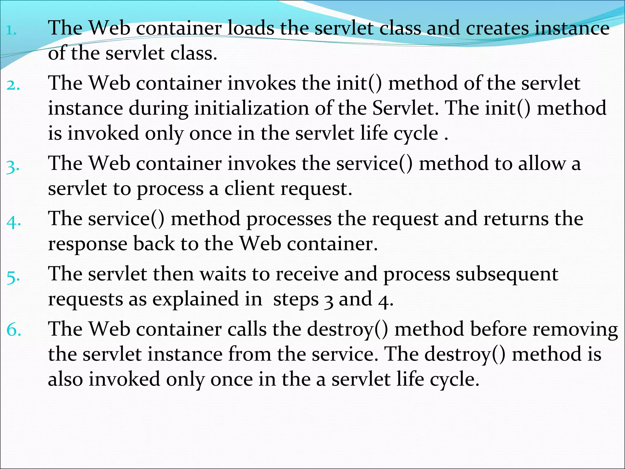 1. The Web container loads the servlet class and creates instance
of the servlet class.
2. The Web container invokes the init() method of the servlet
instance during initialization of the Servlet. The init() method
is invoked only once in the servlet life cycle .
3. The Web container invokes the service() method to allow a
servlet to process a client request.
4. The service() method processes the request and returns the
response back to the Web container.
5. The servlet then waits to receive and process subsequent
requests as explained in steps 3 and 4.
6. The Web container calls the destroy() method before removing
the servlet instance from the service. The destroy() method is
also invoked only once in the a servlet life cycle.
 