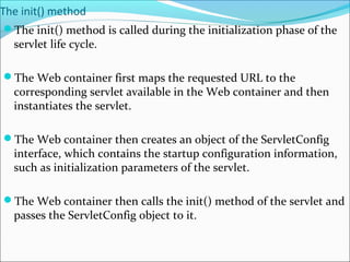 The init() method
The init() method is called during the initialization phase of the
servlet life cycle.
The Web container first maps the requested URL to the
corresponding servlet available in the Web container and then
instantiates the servlet.
The Web container then creates an object of the ServletConfig
interface, which contains the startup configuration information,
such as initialization parameters of the servlet.
The Web container then calls the init() method of the servlet and
passes the ServletConfig object to it.
 