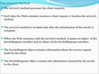 The service() Method
The service() method processes the client requests.
Each time the Web container receives a client request, it invokes the service()
method.
The service() method is invoked only after the initialization of the servlet is
complete.
When the Web container calls the service() method, it passes an object of the
ServletRequest interface and an object of the ServletResponse interface.
The ServletRequest object contains information about the service request
made by the client.
The ServletResponse object contains the information returned by the servlet
to the client.
 