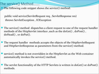 The service() Method…….
The following code snippet shows the service() method:
public void service(ServletRequest req , ServletResponse res)
throws ServletException , IOException
The service() method dispatches a client request to one of the request handler
methods of the HttpServlet interface ,such as the doGet() , doPost() ,
doHead() , or doPut().
The request handler methods accepts the objects of the HttpServletRequest
and HttpServletResponse as parameters from the service() method.
service() method is not overridden in the HttpServlet as the Web container
automatically invokes the service() method.
The servlet functionality of the HTTP Servlets is written in doGet() or doPost()
methods.
 