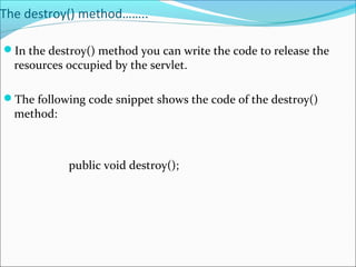 The destroy() method……..
In the destroy() method you can write the code to release the
resources occupied by the servlet.
The following code snippet shows the code of the destroy()
method:
public void destroy();
 